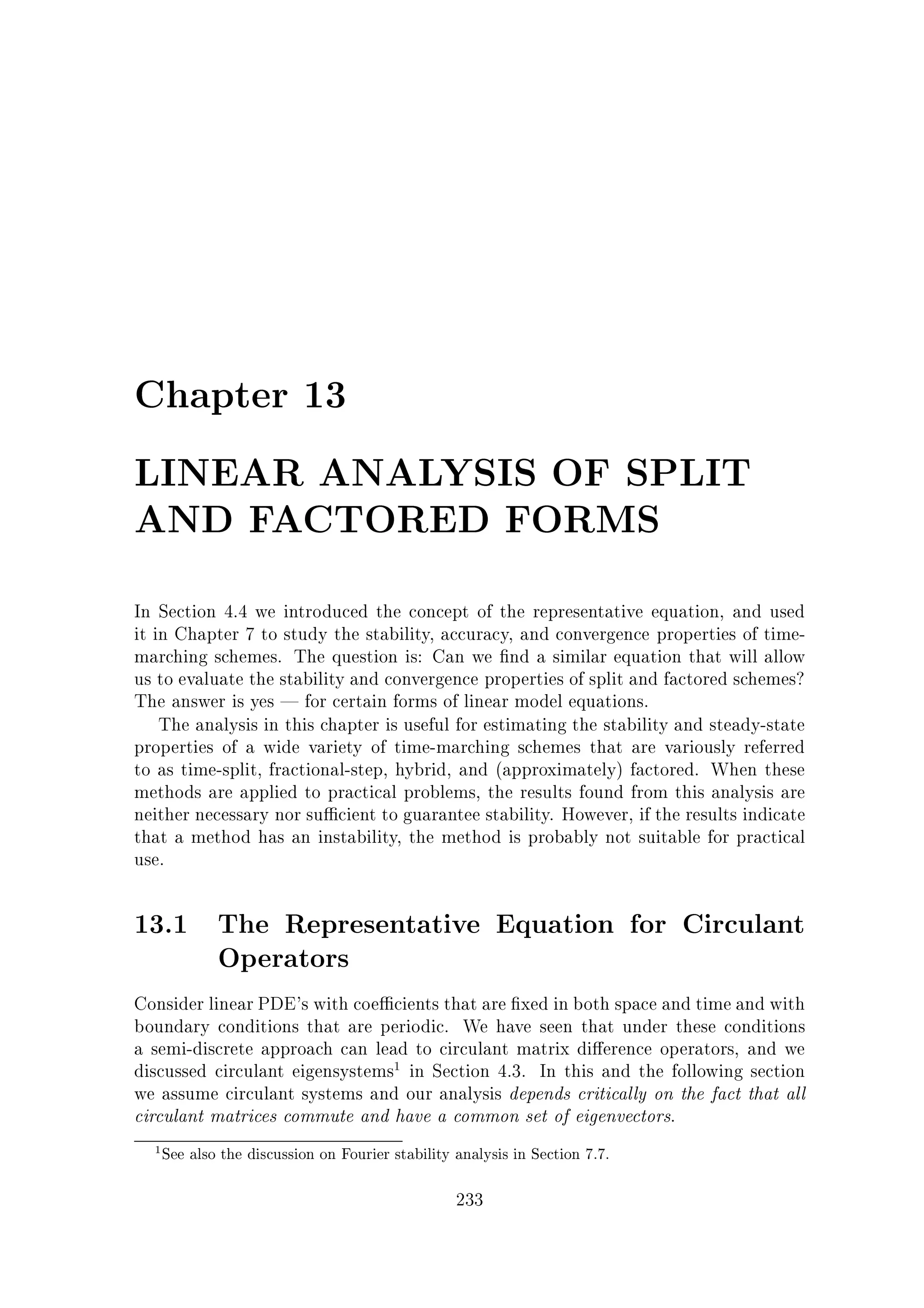 Chapter 13
LINEAR ANALYSIS OF SPLIT
AND FACTORED FORMS
In Section 4.4 we introduced the concept of the representative equation, and used
it in Chapter 7 to study the stability, accuracy, and convergence properties of timemarching schemes. The question is: Can we nd a similar equation that will allow
us to evaluate the stability and convergence properties of split and factored schemes?
The answer is yes | for certain forms of linear model equations.
The analysis in this chapter is useful for estimating the stability and steady-state
properties of a wide variety of time-marching schemes that are variously referred
to as time-split, fractional-step, hybrid, and (approximately) factored. When these
methods are applied to practical problems, the results found from this analysis are
neither necessary nor su cient to guarantee stability. However, if the results indicate
that a method has an instability, the method is probably not suitable for practical
use.

13.1 The Representative Equation for Circulant
Operators
Consider linear PDE's with coe cients that are xed in both space and time and with
boundary conditions that are periodic. We have seen that under these conditions
a semi-discrete approach can lead to circulant matrix di erence operators, and we
discussed circulant eigensystems1 in Section 4.3. In this and the following section
we assume circulant systems and our analysis depends critically on the fact that all
circulant matrices commute and have a common set of eigenvectors.
1

See also the discussion on Fourier stability analysis in Section 7.7.

233

 