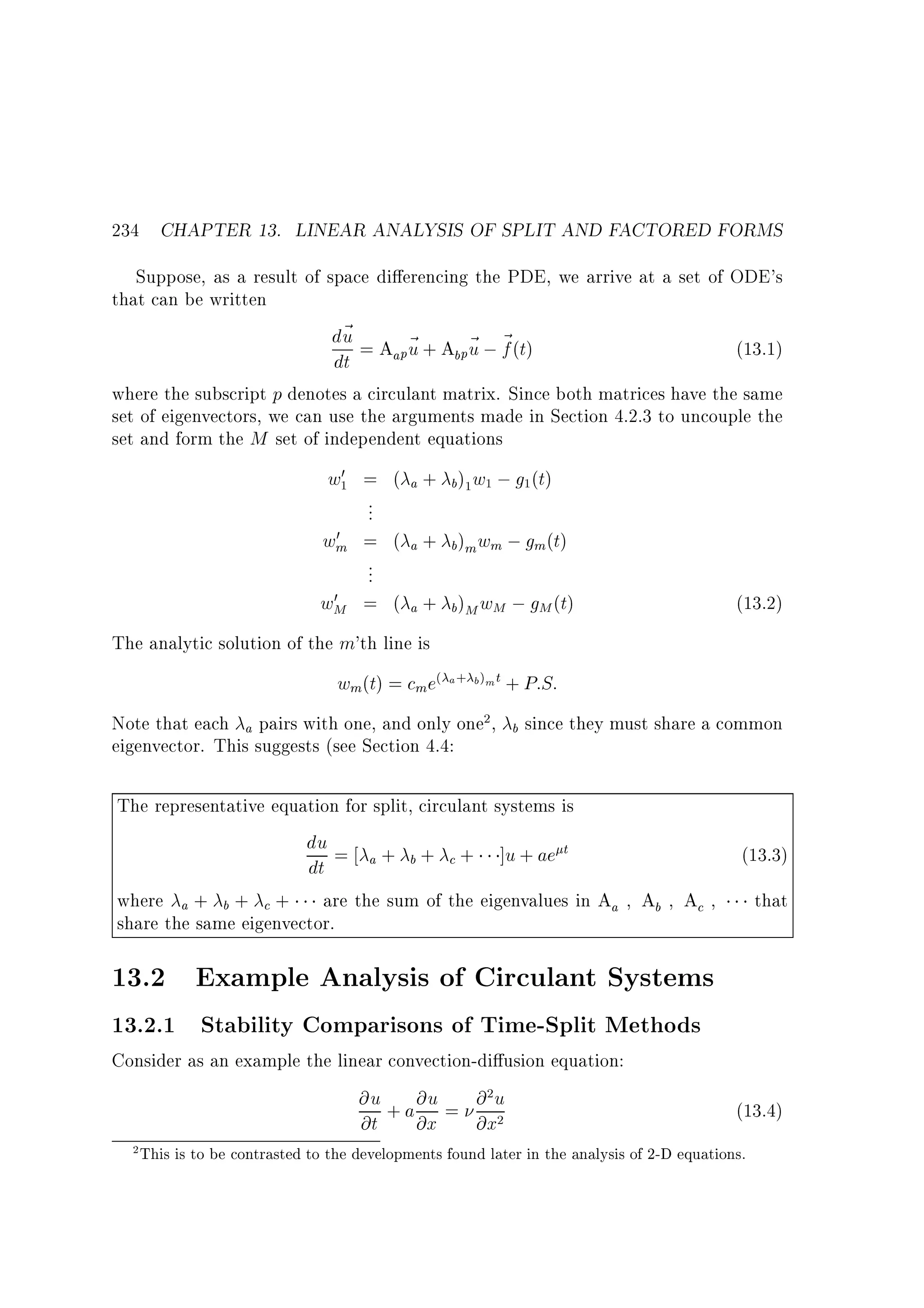 234 CHAPTER 13. LINEAR ANALYSIS OF SPLIT AND FACTORED FORMS
Suppose, as a result of space di erencing the PDE, we arrive at a set of ODE's
that can be written
d~ = A ~ + A ~ ; ~ (t)
u
(13.1)
apu
b pu f
dt
where the subscript p denotes a circulant matrix. Since both matrices have the same
set of eigenvectors, we can use the arguments made in Section 4.2.3 to uncouple the
set and form the M set of independent equations
0
w1 = ( a + b)1 w1 ; g1 (t)
...
0
wm = ( a + b)m wm ; gm(t)
...
0
wM = ( a + b)M wM ; gM (t)

(13.2)

The analytic solution of the m'th line is

wm(t) = cm e( a+ b)mt + P:S:
Note that each a pairs with one, and only one2 ,
eigenvector. This suggests (see Section 4.4:

b

since they must share a common

The representative equation for split, circulant systems is
du = + + + ]u + ae t
a
b
c
dt
where a + b + c + are the sum of the eigenvalues in Aa Ab Ac
share the same eigenvector.

(13.3)
that

13.2 Example Analysis of Circulant Systems
13.2.1 Stability Comparisons of Time-Split Methods
Consider as an example the linear convection-di usion equation:
@u + a @u = @ 2 u
@t @x @x2
2

(13.4)

This is to be contrasted to the developments found later in the analysis of 2-D equations.

 