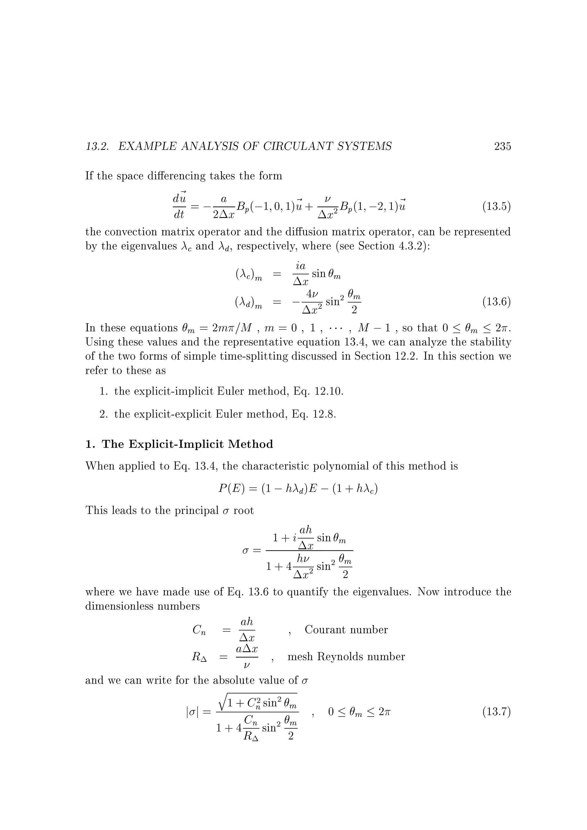 13.2. EXAMPLE ANALYSIS OF CIRCULANT SYSTEMS

235

If the space di erencing takes the form
d~ = ; a B (;1 0 1)~ +
u
u
B (1 ;2 1)~
u
(13.5)
dt
2 x p
x2 p
the convection matrix operator and the di usion matrix operator, can be represented
by the eigenvalues c and d, respectively, where (see Section 4.3.2):
( c)m = ia sin m
x
m
(13.6)
( d)m = ; 4 2 sin2 2
x
In these equations m = 2m =M , m = 0 1
M ; 1 , so that 0 m 2 .
Using these values and the representative equation 13.4, we can analyze the stability
of the two forms of simple time-splitting discussed in Section 12.2. In this section we
refer to these as
1. the explicit-implicit Euler method, Eq. 12.10.
2. the explicit-explicit Euler method, Eq. 12.8.

1. The Explicit-Implicit Method

When applied to Eq. 13.4, the characteristic polynomial of this method is
P (E ) = (1 ; h d )E ; (1 + h c)
This leads to the principal root
1 + i ah sin m
x
=
h sin2 m
1+4 2
2
x
where we have made use of Eq. 13.6 to quantify the eigenvalues. Now introduce the
dimensionless numbers
Cn = ah
Courant number
x
mesh Reynolds number
R = a x
and we can write for the absolute value of
q
2
1 + Cn sin2 m
j j=
C
m
1 + 4 R n sin2 2

0

m

2

(13.7)

 