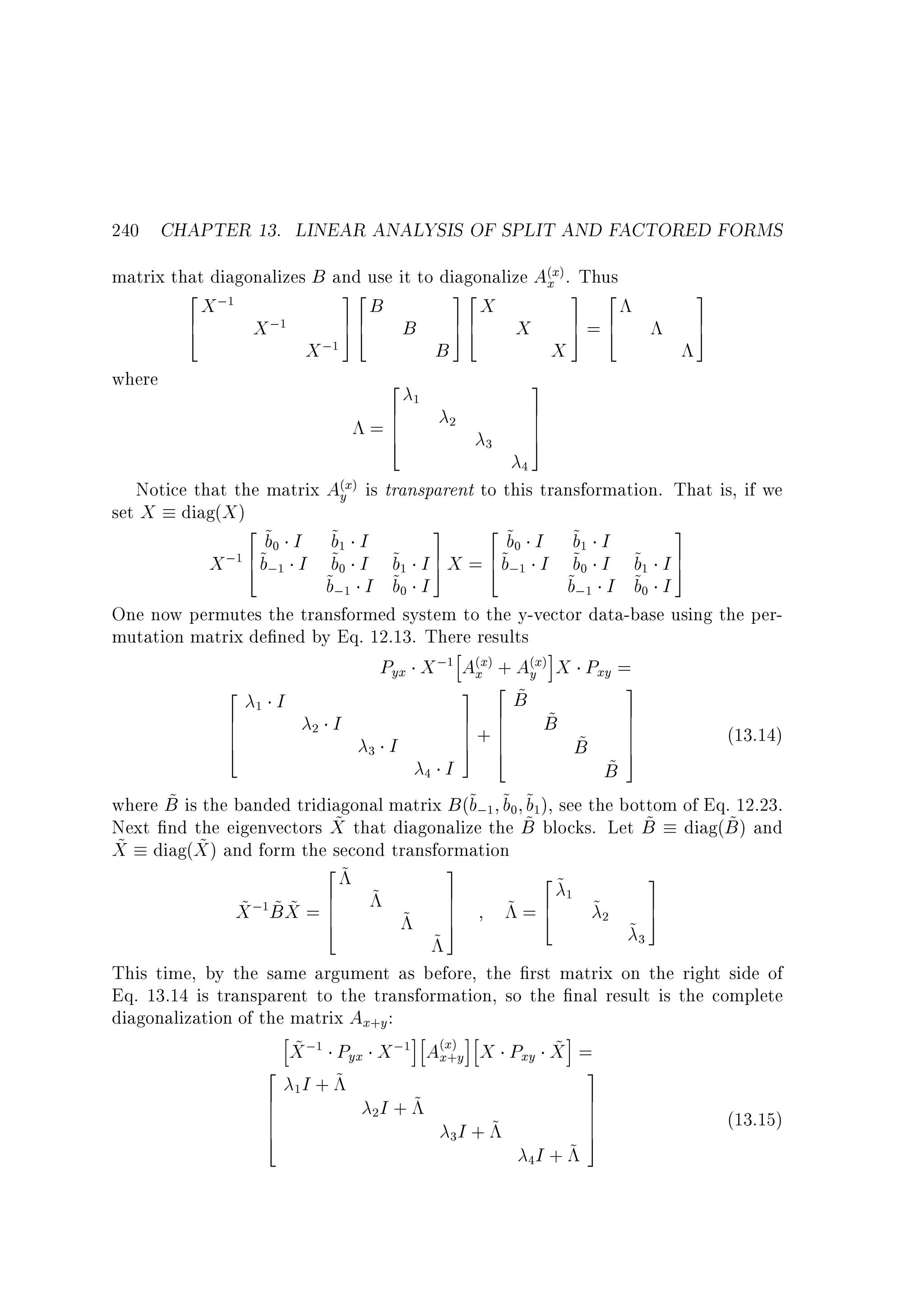 240 CHAPTER 13. LINEAR ANALYSIS OF SPLIT AND FACTORED FORMS
matrix that diagonalizes B and use it to diagonalize A(xx). Thus
2 ;1
32
32
3 2
X
B
X
6
76
7=6
X ;1
B 76 X
4
54
54
5 4
;1
X
B
X
where
2
3
6
=6
6
4

1

2

3

3
7
5

7
7
7
5

4
(x) is transparent to this transformation. That is, if we
Notice that the matrix Ay

set X

diag(X )

2 ~
b0
X ;1 6 ~;1
4b

3
2 ~
3
~1 I
b
b0 I ~1 I
b
~0 I ~1 I 7 X = 6 ~;1 I ~0 I ~1 I 7
b
b 5
b
b 5
4b
~;1 I ~0 I
~;1 I ~0 I
b
b
b
b
One now permutes the transformed system to the y-vector data-base using the permutation matrix de ned by Eq. 12.13. There results
h
i
Pyx X ;1 A(xx) + A(yx) X Pxy =
3
2
3 2 ~
B
1 I
7
6
7 6
~
7
B
6
7+6
2 I
6
7
6
7 6
(13.14)
~
4
5 4
B 7
3 I
5
~
B
4 I
~
where B is the banded tridiagonal matrix B (~;1 ~0 ~1), see the bottom of Eq. 12.23.
b b b
~ that diagonalize the B blocks. Let B diag(B ) and
~
~
~
Next nd the eigenvectors X
~ diag(X ) and form the second transformation
~
X
2~
3
2~
3
1
6
7
7
~2
~ ~~ 6 ~ ~ 7
~=6
X ;1B X = 6
7
4
5
4
5
~3
~
This time, by the same argument as before, the rst matrix on the right side of
Eq. 13.14 is transparent to the transformation, so the nal result is the complete
diagonalization of the matrix Ax+y :
h
ih
ih
i
~
~
X ;1 Pyx X ;1 A(xx+)y X Pxy X =
2
3
1I + ~
6
7
6
7
2I + ~
6
7
(13.15)
6
7
4
5
3I + ~
4I + ~

I
I

 