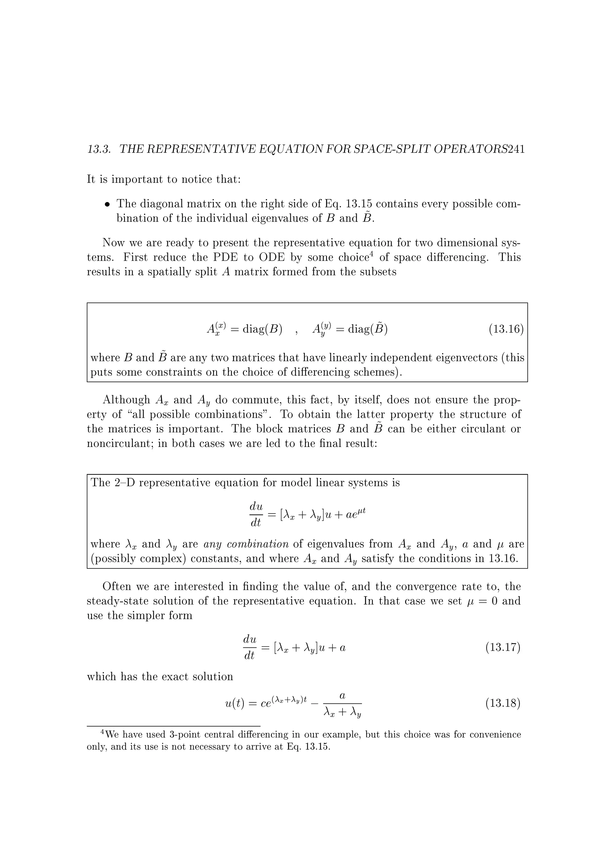 13.3. THE REPRESENTATIVE EQUATION FOR SPACE-SPLIT OPERATORS241
It is important to notice that:
The diagonal matrix on the right side of Eq. 13.15 contains every possible com~
bination of the individual eigenvalues of B and B .
Now we are ready to present the representative equation for two dimensional systems. First reduce the PDE to ODE by some choice4 of space di erencing. This
results in a spatially split A matrix formed from the subsets

A(xx) = diag(B )

~
A(yy) = diag(B )

(13.16)

~
where B and B are any two matrices that have linearly independent eigenvectors (this
puts some constraints on the choice of di erencing schemes).
Although Ax and Ay do commute, this fact, by itself, does not ensure the property of all possible combinations. To obtain the latter property the structure of
~
the matrices is important. The block matrices B and B can be either circulant or
noncirculant in both cases we are led to the nal result:
The 2{D representative equation for model linear systems is
du = + ]u + ae t
x
y
dt
where x and y are any combination of eigenvalues from Ax and Ay , a and are
(possibly complex) constants, and where Ax and Ay satisfy the conditions in 13.16.
Often we are interested in nding the value of, and the convergence rate to, the
steady-state solution of the representative equation. In that case we set = 0 and
use the simpler form
du = + ]u + a
(13.17)
x
y
dt
which has the exact solution
a
u(t) = ce( x+ y )t ; +
(13.18)
x
y
We have used 3-point central di erencing in our example, but this choice was for convenience
only, and its use is not necessary to arrive at Eq. 13.15.
4

 