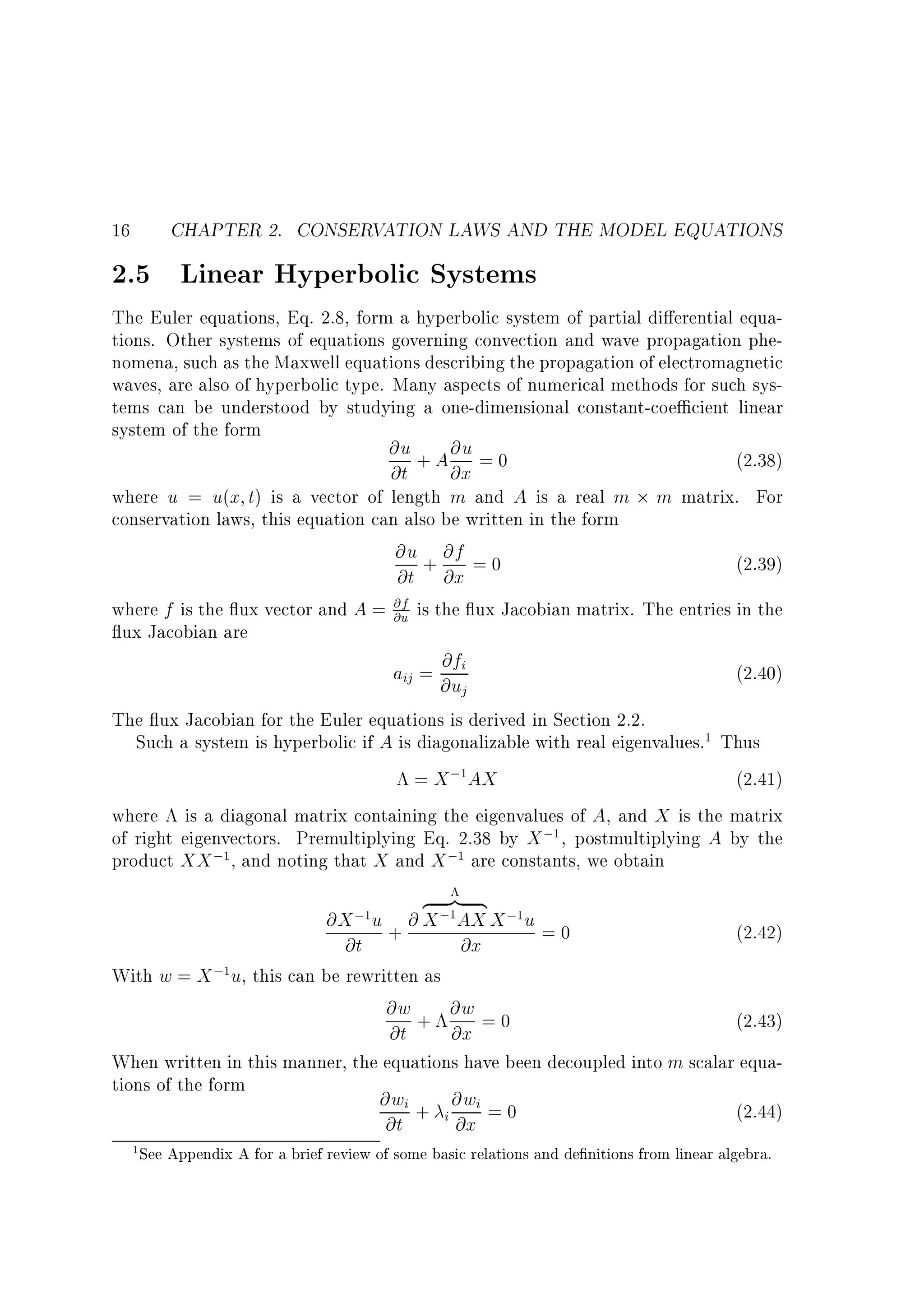 CHAPTER 2. CONSERVATION LAWS AND THE MODEL EQUATIONS

16

2.5 Linear Hyperbolic Systems

The Euler equations, Eq. 2.8, form a hyperbolic system of partial di erential equations. Other systems of equations governing convection and wave propagation phenomena, such as the Maxwell equations describing the propagation of electromagnetic
waves, are also of hyperbolic type. Many aspects of numerical methods for such systems can be understood by studying a one-dimensional constant-coe cient linear
system of the form
@u + A @u = 0
(2.38)
@t
@x
where u = u(x t) is a vector of length m and A is a real m m matrix. For
conservation laws, this equation can also be written in the form
@u + @f = 0
(2.39)
@t @x
@f
where f is the ux vector and A = @u is the ux Jacobian matrix. The entries in the
ux Jacobian are
@f
aij = @ui
(2.40)
j
The ux Jacobian for the Euler equations is derived in Section 2.2.
Such a system is hyperbolic if A is diagonalizable with real eigenvalues.1 Thus
= X ;1AX
(2.41)
where is a diagonal matrix containing the eigenvalues of A, and X is the matrix
of right eigenvectors. Premultiplying Eq. 2.38 by X ;1 , postmultiplying A by the
product XX ;1, and noting that X and X ;1 are constants, we obtain

@X ;1u

z }| {
@ X ;1AX X ;1u

=0
(2.42)
@t +
@x
With w = X ;1u, this can be rewritten as
@w + @w = 0
(2.43)
@t
@x
When written in this manner, the equations have been decoupled into m scalar equations of the form
@wi + @wi = 0
(2.44)
i
@t
@x
1

See Appendix A for a brief review of some basic relations and de nitions from linear algebra.

 