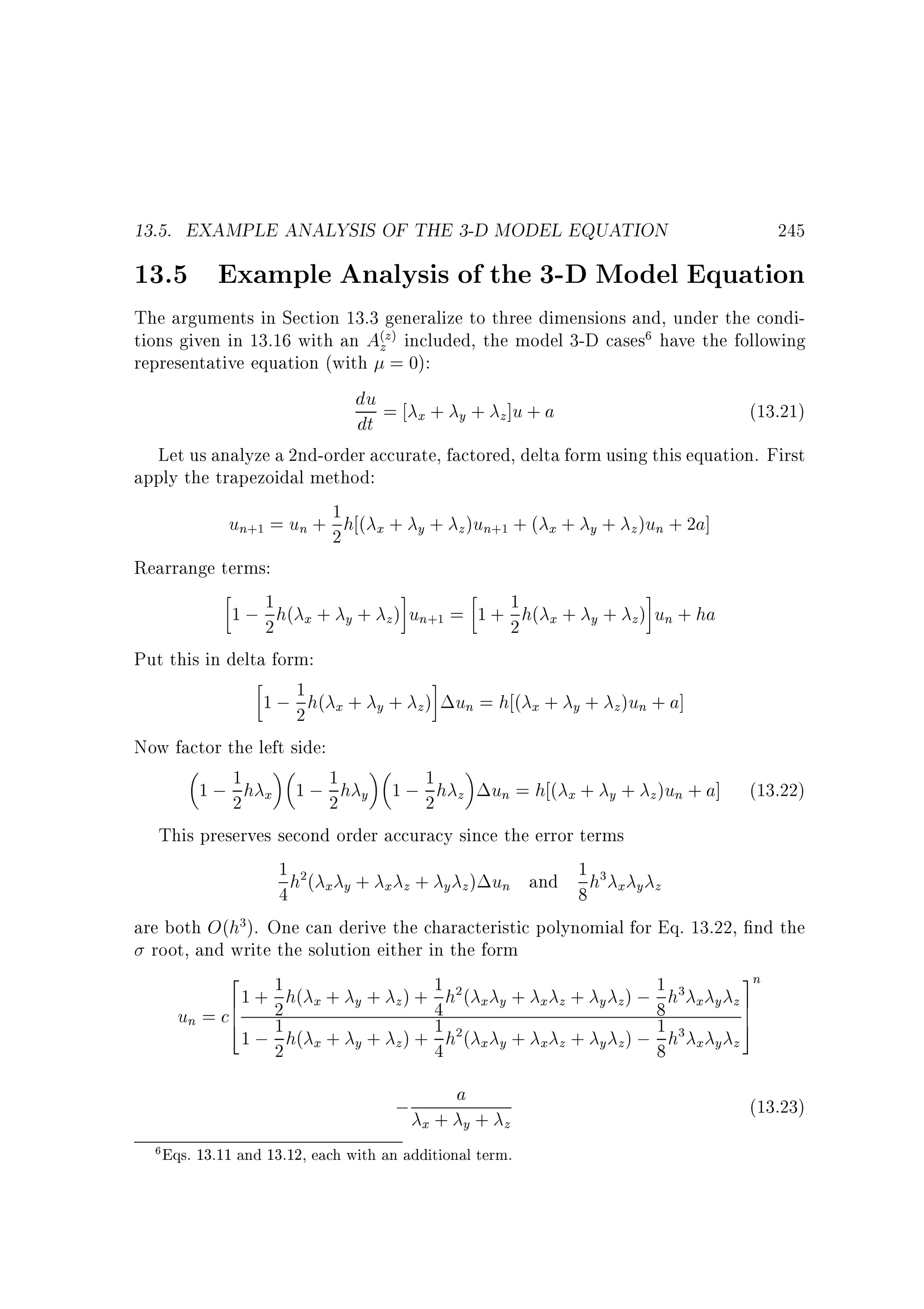 13.5. EXAMPLE ANALYSIS OF THE 3-D MODEL EQUATION

245

13.5 Example Analysis of the 3-D Model Equation

The arguments in Section 13.3 generalize to three dimensions and, under the conditions given in 13.16 with an A(zz) included, the model 3-D cases6 have the following
representative equation (with = 0):
du = + + ]u + a
(13.21)
x
y
z
dt
Let us analyze a 2nd-order accurate, factored, delta form using this equation. First
apply the trapezoidal method:
un+1 = un + 1 h ( x + y + z )un+1 + ( x + y + z )un + 2a]
2
Rearrange terms:
1
1
1 ; 2 h( x + y + z ) un+1 = 1 + 2 h( x + y + z ) un + ha
Put this in delta form:
1 ; 1 h( x + y + z ) un = h ( x + y + z )un + a]
2
Now factor the left side:
1
1 ; 2 h x 1 ; 1 h y 1 ; 1 h z un = h ( x + y + z )un + a] (13.22)
2
2
This preserves second order accuracy since the error terms
1 h2(
1 h3
x y + x z + y z ) un and
4
8 x y z
are both O(h3). One can derive the characteristic polynomial for Eq. 13.22, nd the
root, and write the solution either in the form
2
3n
1 h( + + ) + 1 h2 (
1 h3
+
+
);
x
y
z
61 +
4 x y x z y z 8 x y z7
7
un = c6 2
4
5
1 h( + + ) + 1 h2(
1 h3
1 ; 2 x y z 4 x y + x z + y z) ; 8 x y z

; +a+
x
y
6

z

Eqs. 13.11 and 13.12, each with an additional term.

(13.23)

 