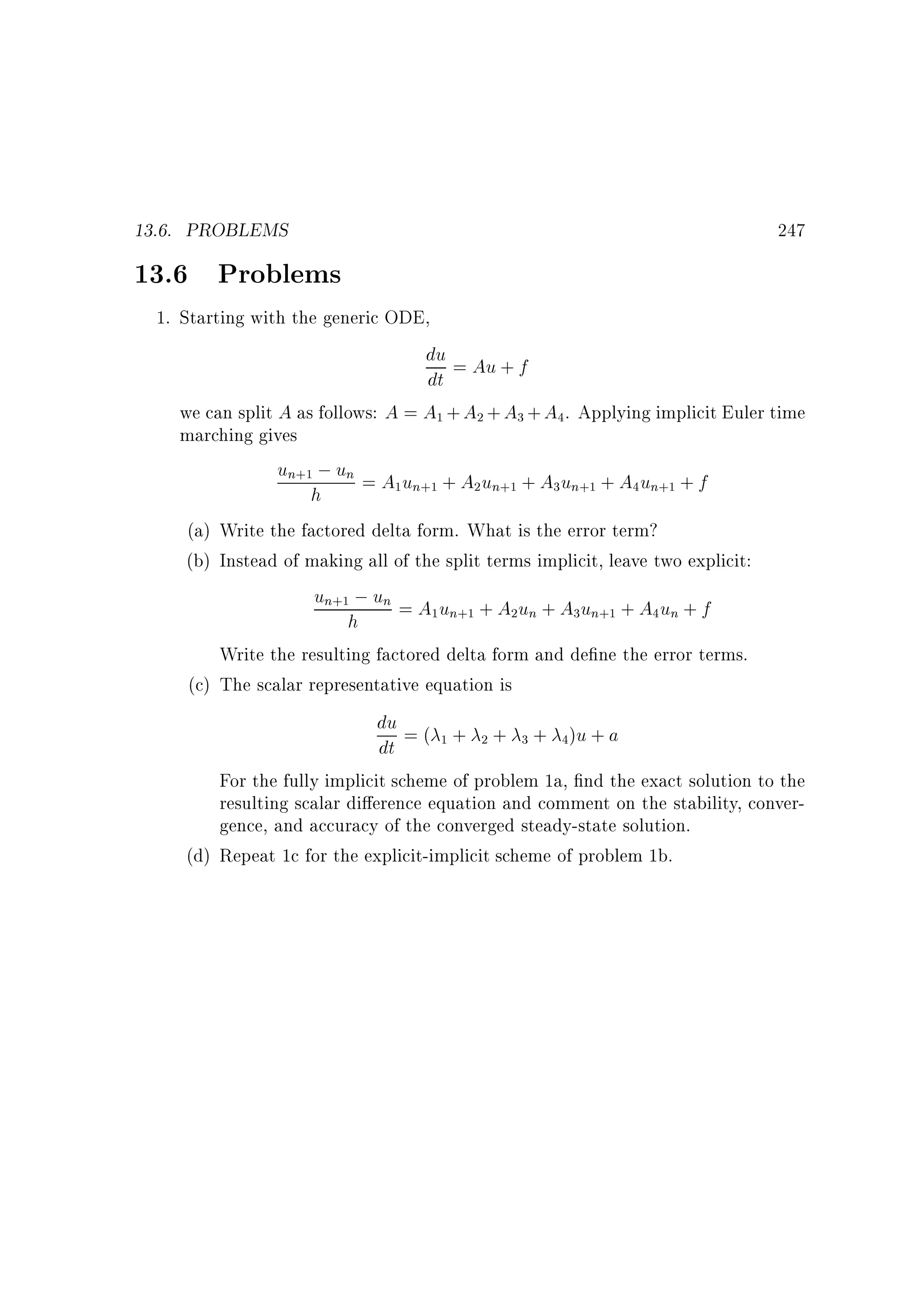 13.6. PROBLEMS

13.6 Problems

247

1. Starting with the generic ODE,
du = Au + f
dt
we can split A as follows: A = A1 + A2 + A3 + A4. Applying implicit Euler time
marching gives
un+1 ; un = A u + A u + A u + A u + f
1 n+1
2 n+1
3 n+1
4 n+1
h
(a) Write the factored delta form. What is the error term?
(b) Instead of making all of the split terms implicit, leave two explicit:
un+1 ; un = A u + A u + A u + A u + f
1 n+1
2 n
3 n+1
4 n
h
Write the resulting factored delta form and de ne the error terms.
(c) The scalar representative equation is
du = ( + + + )u + a
1
2
3
4
dt
For the fully implicit scheme of problem 1a, nd the exact solution to the
resulting scalar di erence equation and comment on the stability, convergence, and accuracy of the converged steady-state solution.
(d) Repeat 1c for the explicit-implicit scheme of problem 1b.

 