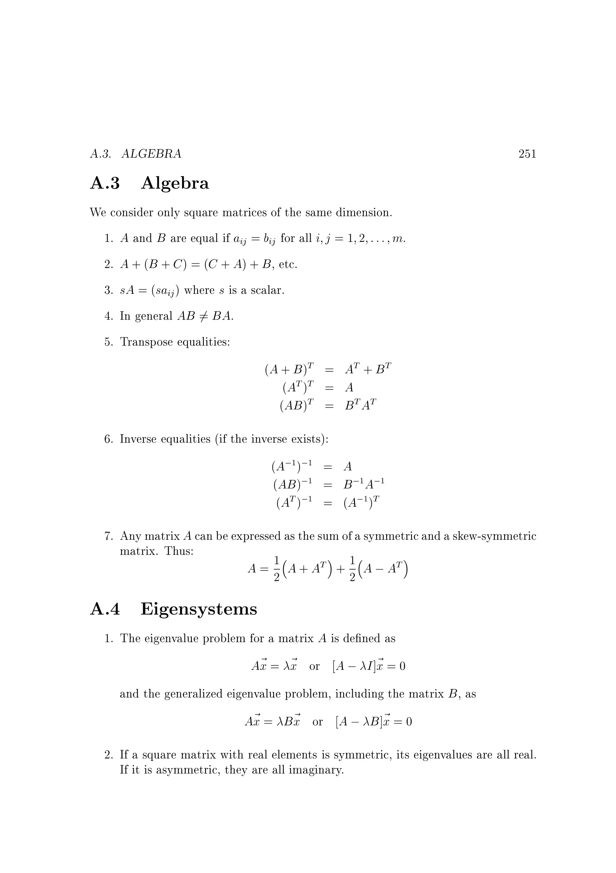 A.3. ALGEBRA

251

A.3 Algebra
We consider only square matrices of the same dimension.
1. A and B are equal if aij = bij for all i j = 1 2 : : : m.
2. A + (B + C ) = (C + A) + B , etc.
3. sA = (saij ) where s is a scalar.
4. In general AB 6= BA.
5. Transpose equalities:
(A + B )T = AT + B T
(AT )T = A
(AB )T = B T AT
6. Inverse equalities (if the inverse exists):
(A;1);1 = A
(AB );1 = B ;1 A;1
(AT );1 = (A;1 )T

7. Any matrix A can be expressed as the sum of a symmetric and a skew-symmetric
matrix. Thus:
1
A = 2 A + AT + 1 A ; AT
2

A.4 Eigensystems
1. The eigenvalue problem for a matrix A is de ned as
A~ = ~ or A ; I ]~ = 0
x x
x
and the generalized eigenvalue problem, including the matrix B , as
A~ = B~ or A ; B ]~ = 0
x
x
x
2. If a square matrix with real elements is symmetric, its eigenvalues are all real.
If it is asymmetric, they are all imaginary.

 