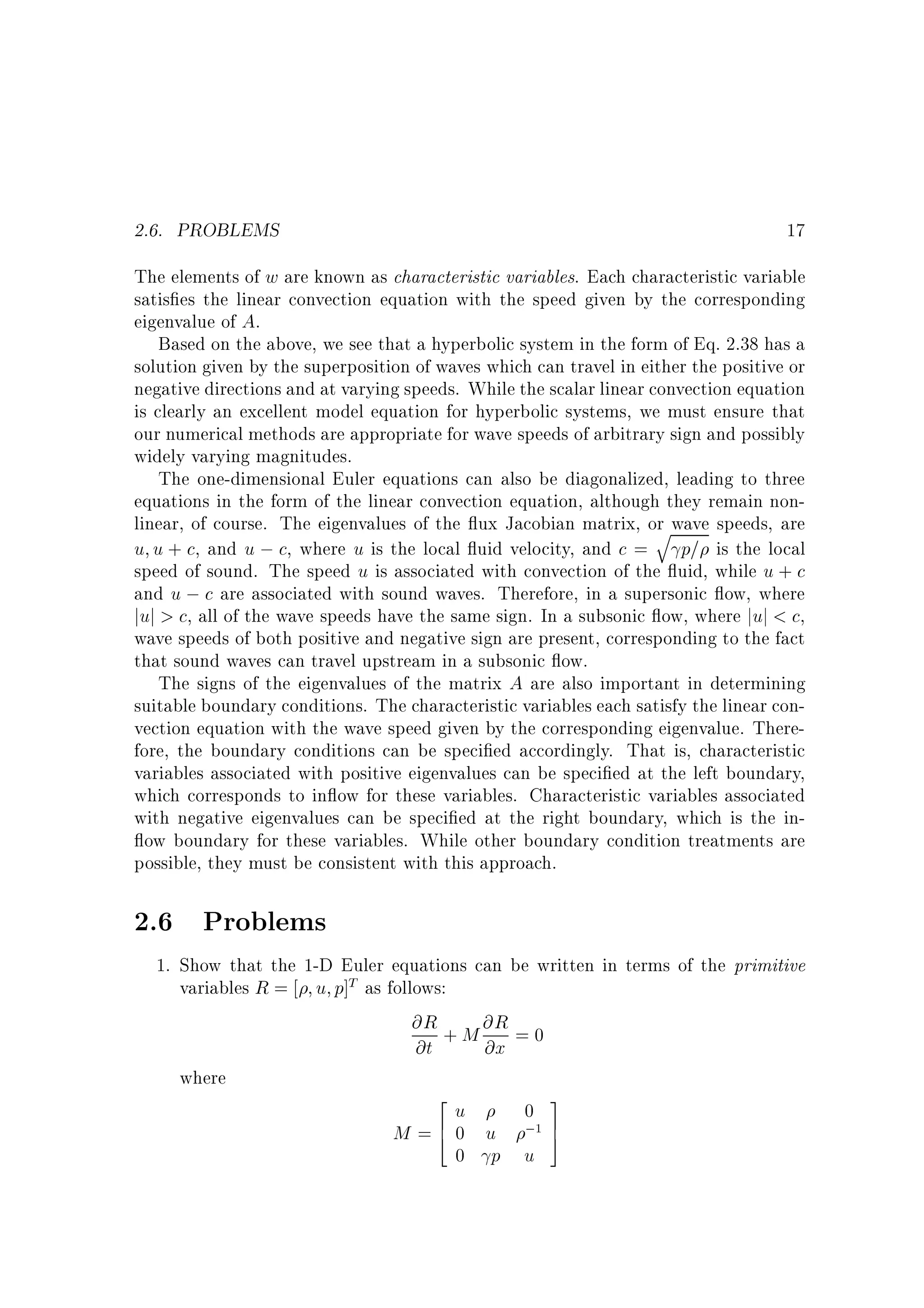 2.6. PROBLEMS

17

The elements of w are known as characteristic variables. Each characteristic variable
satis es the linear convection equation with the speed given by the corresponding
eigenvalue of A.
Based on the above, we see that a hyperbolic system in the form of Eq. 2.38 has a
solution given by the superposition of waves which can travel in either the positive or
negative directions and at varying speeds. While the scalar linear convection equation
is clearly an excellent model equation for hyperbolic systems, we must ensure that
our numerical methods are appropriate for wave speeds of arbitrary sign and possibly
widely varying magnitudes.
The one-dimensional Euler equations can also be diagonalized, leading to three
equations in the form of the linear convection equation, although they remain nonlinear, of course. The eigenvalues of the ux Jacobian matrix, or wave speeds, are
q
u u + c, and u ; c, where u is the local uid velocity, and c = p= is the local
speed of sound. The speed u is associated with convection of the uid, while u + c
and u ; c are associated with sound waves. Therefore, in a supersonic ow, where
juj > c, all of the wave speeds have the same sign. In a subsonic ow, where juj < c,
wave speeds of both positive and negative sign are present, corresponding to the fact
that sound waves can travel upstream in a subsonic ow.
The signs of the eigenvalues of the matrix A are also important in determining
suitable boundary conditions. The characteristic variables each satisfy the linear convection equation with the wave speed given by the corresponding eigenvalue. Therefore, the boundary conditions can be speci ed accordingly. That is, characteristic
variables associated with positive eigenvalues can be speci ed at the left boundary,
which corresponds to in ow for these variables. Characteristic variables associated
with negative eigenvalues can be speci ed at the right boundary, which is the inow boundary for these variables. While other boundary condition treatments are
possible, they must be consistent with this approach.

2.6 Problems
1. Show that the 1-D Euler equations can be written in terms of the primitive
variables R = u p]T as follows:
@R + M @R = 0
@t
@x
where
2
3
u
0
M = 6 0 u ;1 7
4
5
0 p u

 