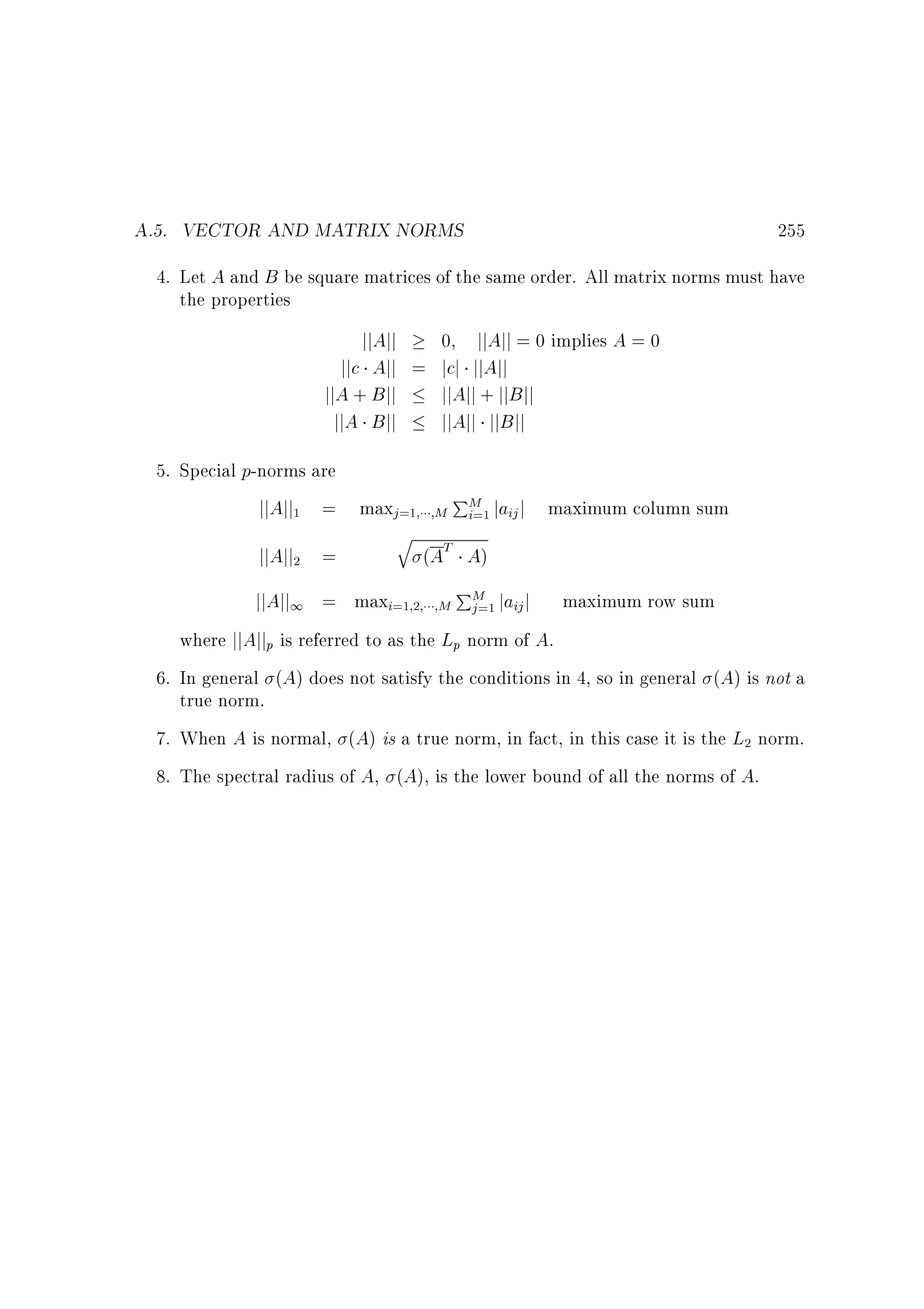 A.5. VECTOR AND MATRIX NORMS

255

4. Let A and B be square matrices of the same order. All matrix norms must have
the properties

jjAjj
0 jjAjj = 0 implies A = 0
jjc Ajj = jcj jjAjj
jjA + B jj
jjAjj + jjB jj
jjA B jj
jjAjj jjB jj
5. Special p-norms are
jjAjj1 = maxj=1

jjAjj2 =

q

M

PM ja j maximum column sum
i=1 ij

(A T A )

jjAjj1 = maxi=1 2 M PM jaij j maximum row sum
j =1
where jjAjjp is referred to as the Lp norm of A.
6. In general (A) does not satisfy the conditions in 4, so in general (A) is not a
true norm.
7. When A is normal, (A) is a true norm, in fact, in this case it is the L2 norm.
8. The spectral radius of A, (A), is the lower bound of all the norms of A.

 