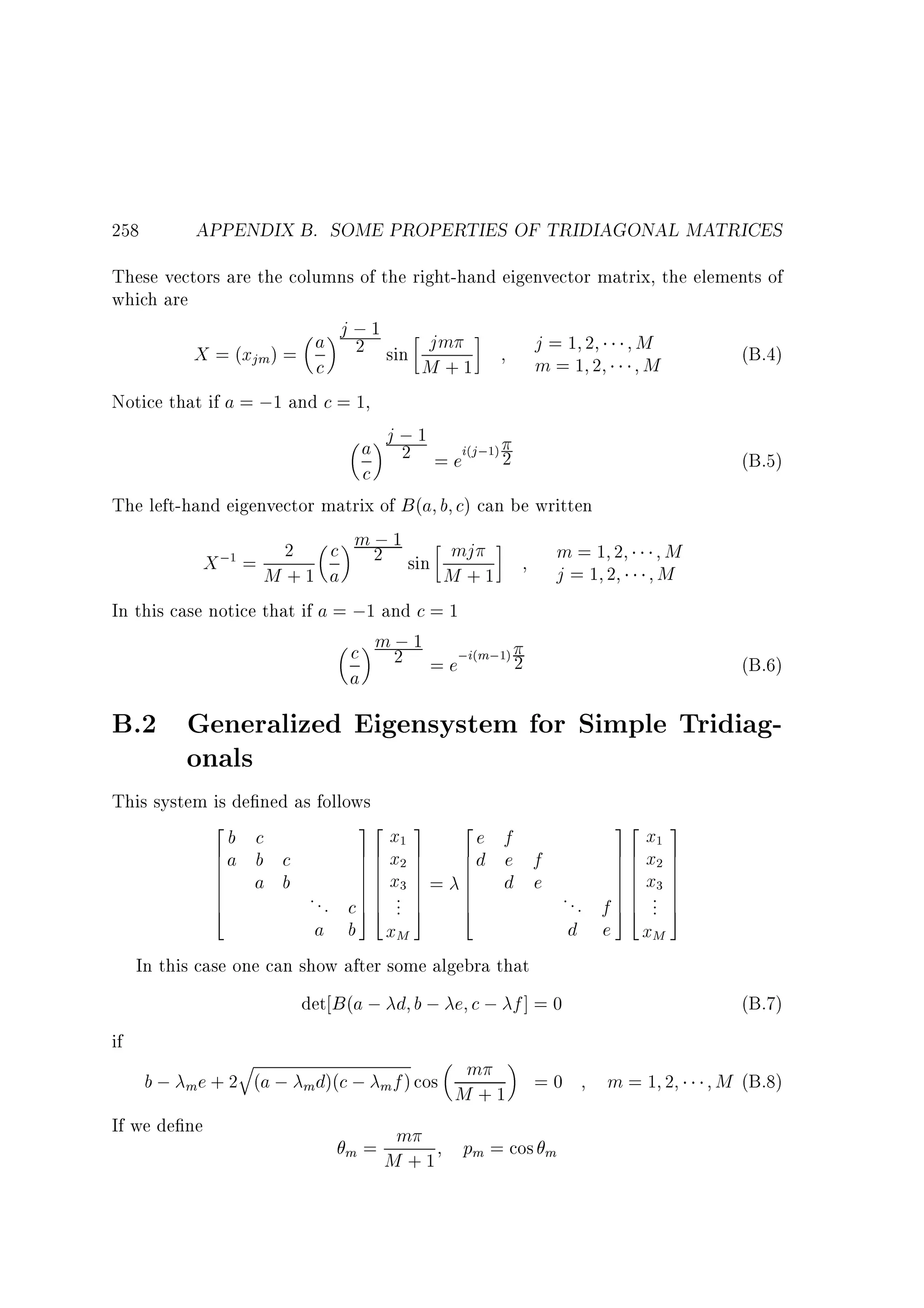 258

APPENDIX B. SOME PROPERTIES OF TRIDIAGONAL MATRICES

These vectors are the columns of the right-hand eigenvector matrix, the elements of
which are
j;1
a 2 sin jm
j=1 2
M
X = (xjm) = c
(B.4)
m=1 2
M
M +1
Notice that if a = ;1 and c = 1,
j;1
a 2 = ei j; 2
(B.5)
c
(

1)

The left-hand eigenvector matrix of B (a b c) can be written
;
c m 2 1 sin mj
m=1 2
; = 2
X
j=1 2
M +1 a
M +1
In this case notice that if a = ;1 and c = 1
;
c m 2 1 = e;i m; 2
a
1

(

M
M
(B.6)

1)

B.2 Generalized Eigensystem for Simple Tridiagonals
This system is de ned as follows
2
32
32
x 3 2e f
x 3
b c
6a b c
76 x 7
6d e f
76 x 7
6
76
7
6
76
7
6
76
7
6
76
6
76 x 7 = 6
76 x 7
7
a b
d e
6
. . . c 7 6 ... 7 6
. . . f 7 6 ... 7
6
76
7
6
76
7
4
54
5
4
54
5
a b xM
d e xM
In this case one can show after some algebra that
det B (a ; d b ; e c ; f ] = 0
if
q
m
b ; m e + 2 (a ; md)(c ; m f ) cos M + 1 = 0
m=1 2
If we de ne
m
m=
M + 1 pm = cos m
1

1

2

2

3

3

(B.7)

M (B.8)

 