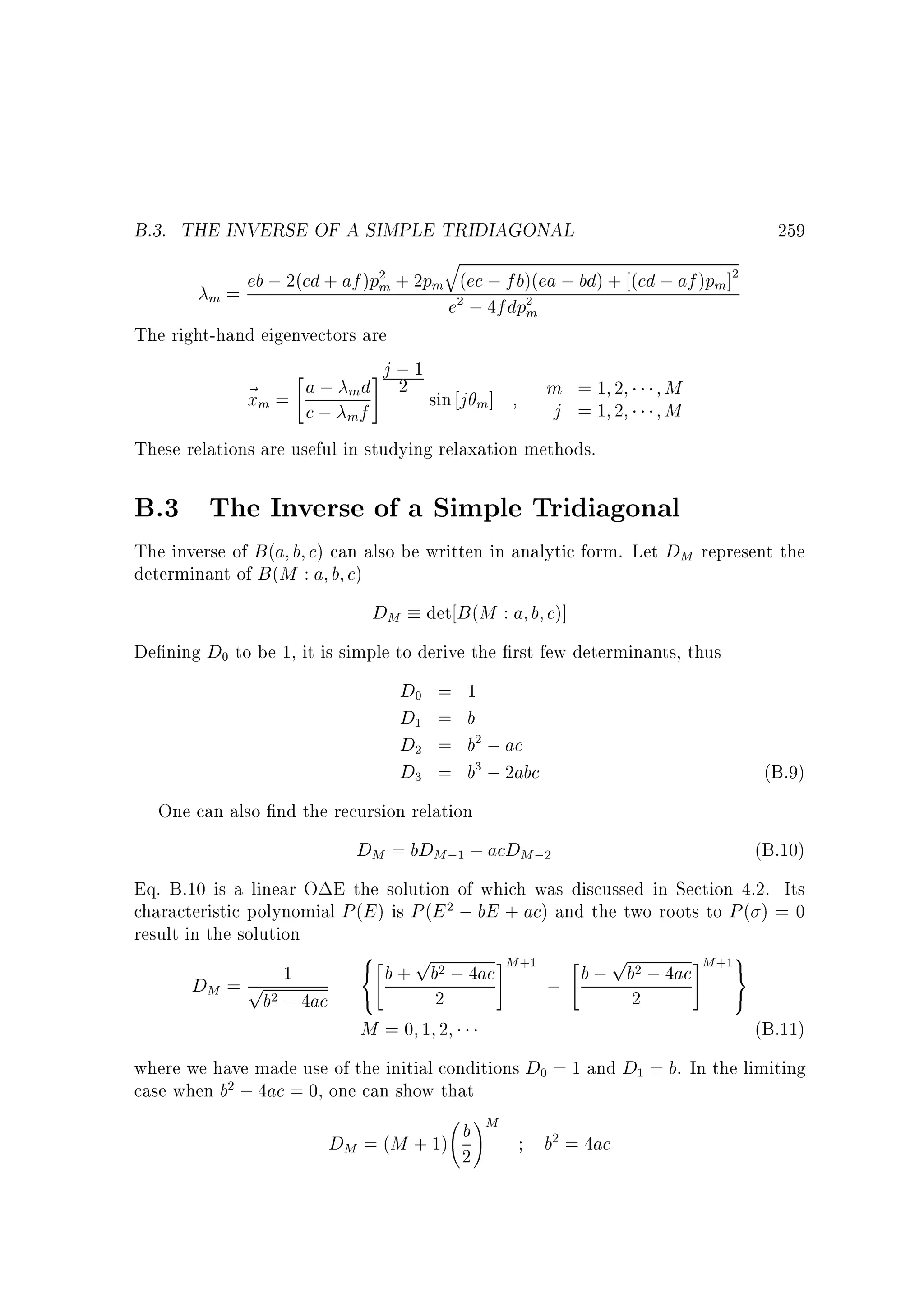 B.3. THE INVERSE OF A SIMPLE TRIDIAGONAL

259

q

eb ; 2(cd + af )pm + 2pm (ec ; fb)(ea ; bd) + (cd ; af )pm ]
m=
e ; 4fdpm
The right-hand eigenvectors are
#j ; 1

a ; m d 2 sin j ]
m =1 2
M
~m =
x
m
j =1 2
M
c; f
2

2

2

2

m

These relations are useful in studying relaxation methods.

B.3 The Inverse of a Simple Tridiagonal
The inverse of B (a b c) can also be written in analytic form. Let DM represent the
determinant of B (M : a b c)

DM det B (M : a b c)]
De ning D to be 1, it is simple to derive the rst few determinants, thus
D = 1
D = b
D = b ; ac
D = b ; 2abc
(B.9)
One can also nd the recursion relation
DM = bDM ; ; acDM ;
(B.10)
Eq. B.10 is a linear O E the solution of which was discussed in Section 4.2. Its
characteristic polynomial P (E ) is P (E ; bE + ac) and the two roots to P ( ) = 0
result in the solution
8
9
p
p

#
 b + b ; 4ac #M
1
b ; b ; 4ac M =
DM = p
;
2
2
b ; 4ac :
M =0 1 2
(B.11)
where we have made use of the initial conditions D = 1 and D = b. In the limiting
case when b ; 4ac = 0, one can show that
0

0
1

2

2

3

3

1

2

2

+1

2

2

2

0

2

b
DM = (M + 1) 2

!M

1

b = 4ac
2

+1

 