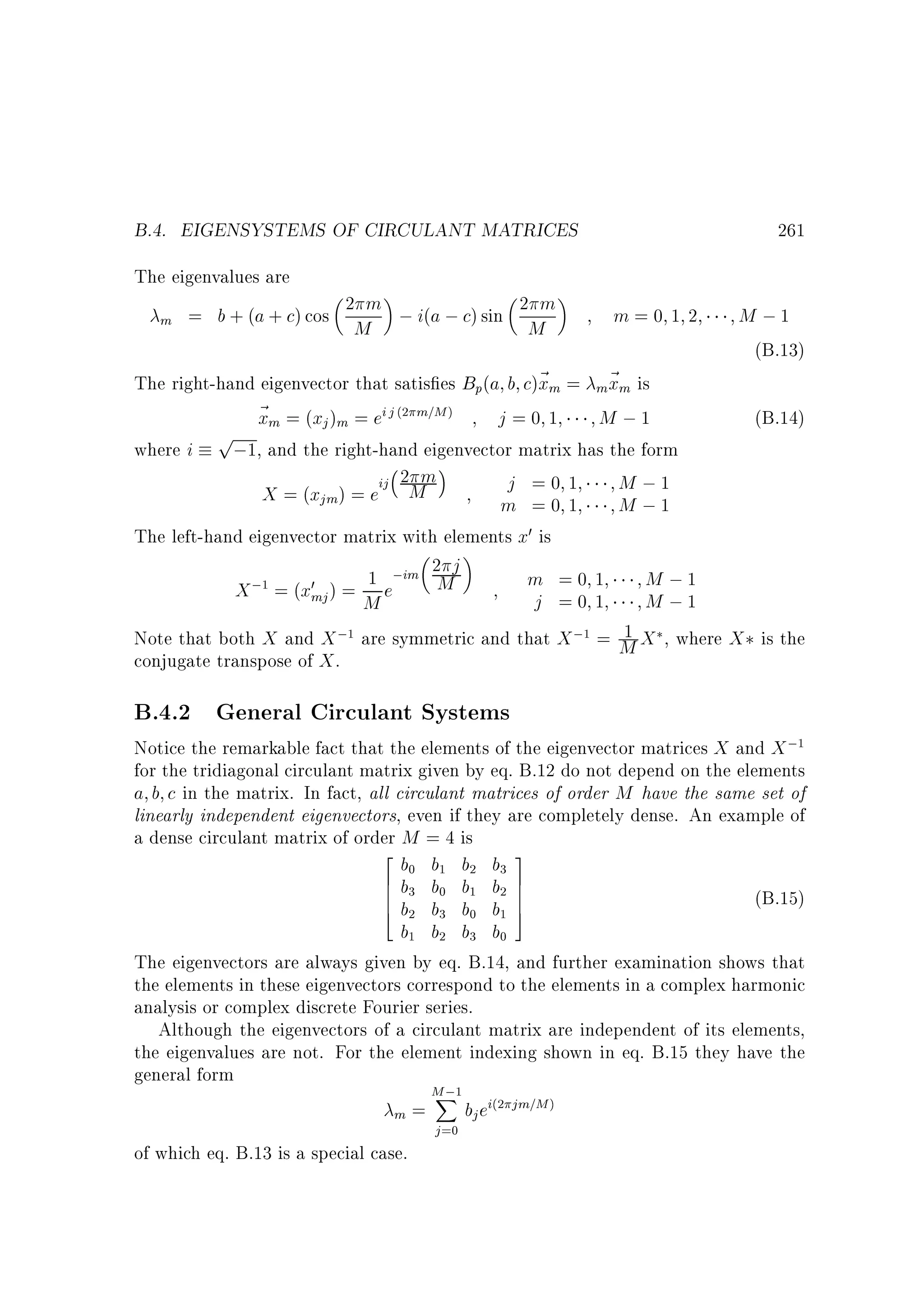 B.4. EIGENSYSTEMS OF CIRCULANT MATRICES

261

The eigenvalues are
m

= b + (a + c) cos 2 m ; i(a ; c) sin 2 m
M
M

m=0 1 2

M ;1
(B.13)

The right-hand eigenvector that satis es Bp(a b c)~ m = m~ m is
x
x
~ m = (xj )m = ei j m=M
x
j=0 1
M ;1
(B.14)
p
where i
;1, and the right-hand eigenvector matrix has the form
2 m
j =0 1
M ;1
X = (xjm) = eij M
m =0 1
M ;1
The left-hand eigenvector matrix with elements x0 is
2 j
m =0 1
M ;1
; = (x0 ) = 1 e;im M
X
mj
j =0 1
M ;1
M
1
Note that both X and X ; are symmetric and that X ; = M X , where X is the
conjugate transpose of X .
(2

)

1

1

1

B.4.2 General Circulant Systems

Notice the remarkable fact that the elements of the eigenvector matrices X and X ;
for the tridiagonal circulant matrix given by eq. B.12 do not depend on the elements
a b c in the matrix. In fact, all circulant matrices of order M have the same set of
linearly independent eigenvectors, even if they are completely dense. An example of
a dense circulant matrix of order M = 4 is
2
b b b b 3
6 b b b b 7
6
7
6
7
(B.15)
4 b b b b 5
b b b b
The eigenvectors are always given by eq. B.14, and further examination shows that
the elements in these eigenvectors correspond to the elements in a complex harmonic
analysis or complex discrete Fourier series.
Although the eigenvectors of a circulant matrix are independent of its elements,
the eigenvalues are not. For the element indexing shown in eq. B.15 they have the
general form
M;
X
bj ei jm=M
=
m
1

0

1

2

3

3

0

1

2

2

3

0

1

1

2

3

0

1

of which eq. B.13 is a special case.

j =0

(2

)

 