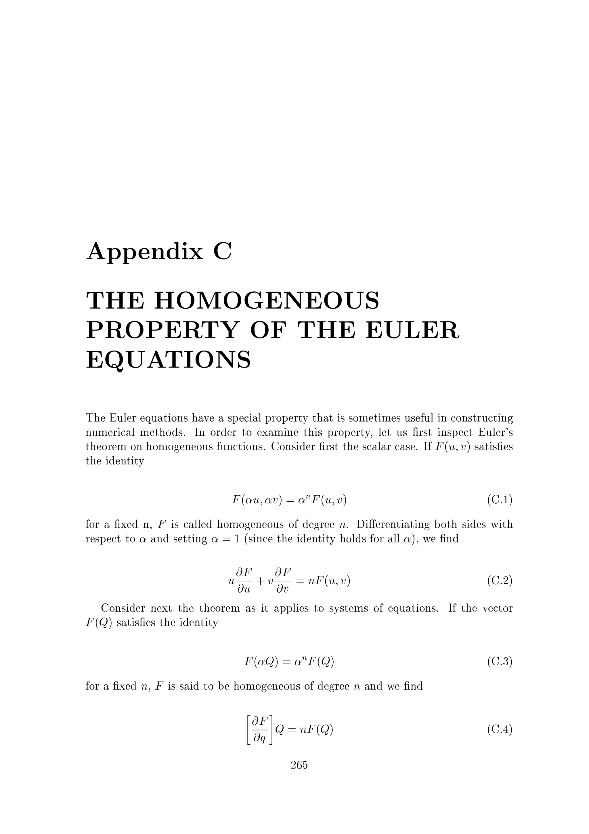 Appendix C
THE HOMOGENEOUS
PROPERTY OF THE EULER
EQUATIONS
The Euler equations have a special property that is sometimes useful in constructing
numerical methods. In order to examine this property, let us rst inspect Euler's
theorem on homogeneous functions. Consider rst the scalar case. If F (u v) satis es
the identity

F ( u v) = nF (u v)
(C.1)
for a xed n, F is called homogeneous of degree n. Di erentiating both sides with
respect to and setting = 1 (since the identity holds for all ), we nd

u @F + v @F = nF (u v)
@u @v

(C.2)

F ( Q) = nF (Q)

(C.3)

Consider next the theorem as it applies to systems of equations. If the vector
F (Q) satis es the identity

for a xed n, F is said to be homogeneous of degree n and we nd


#

@F Q = nF (Q)
@q
265

(C.4)

 