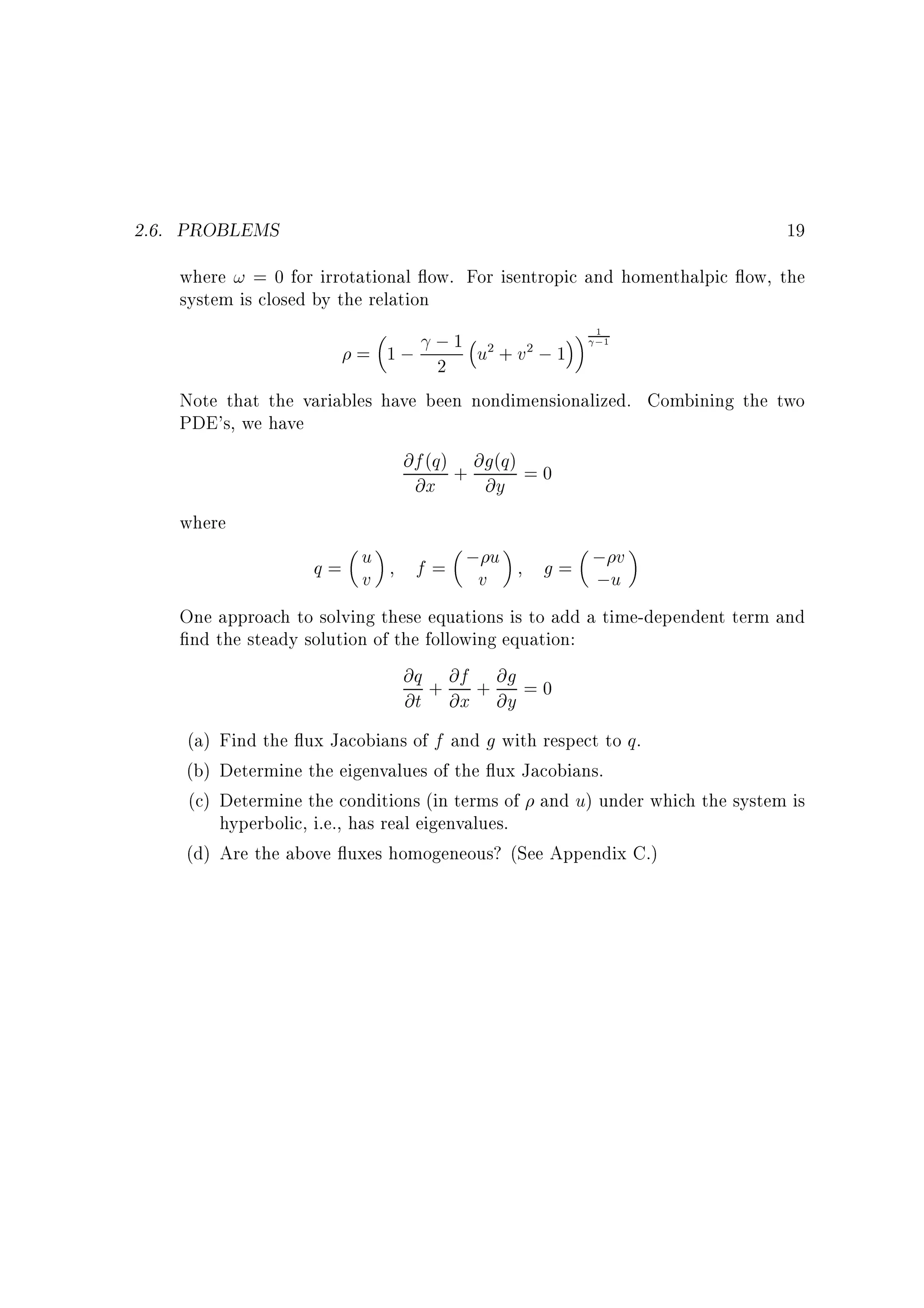 2.6. PROBLEMS

19

where ! = 0 for irrotational ow. For isentropic and homenthalpic ow, the
system is closed by the relation
= 1 ; ; 1 u2 + v2 ; 1
2

1

;1

Note that the variables have been nondimensionalized. Combining the two
PDE's, we have
@f (q) + @g(q) = 0
@x
@y
where
v
q= u
f = ;v u
g = ;u
v
;
One approach to solving these equations is to add a time-dependent term and
nd the steady solution of the following equation:
@q + @f + @g = 0
@t @x @y
(a) Find the ux Jacobians of f and g with respect to q.
(b) Determine the eigenvalues of the ux Jacobians.
(c) Determine the conditions (in terms of and u) under which the system is
hyperbolic, i.e., has real eigenvalues.
(d) Are the above uxes homogeneous? (See Appendix C.)

 