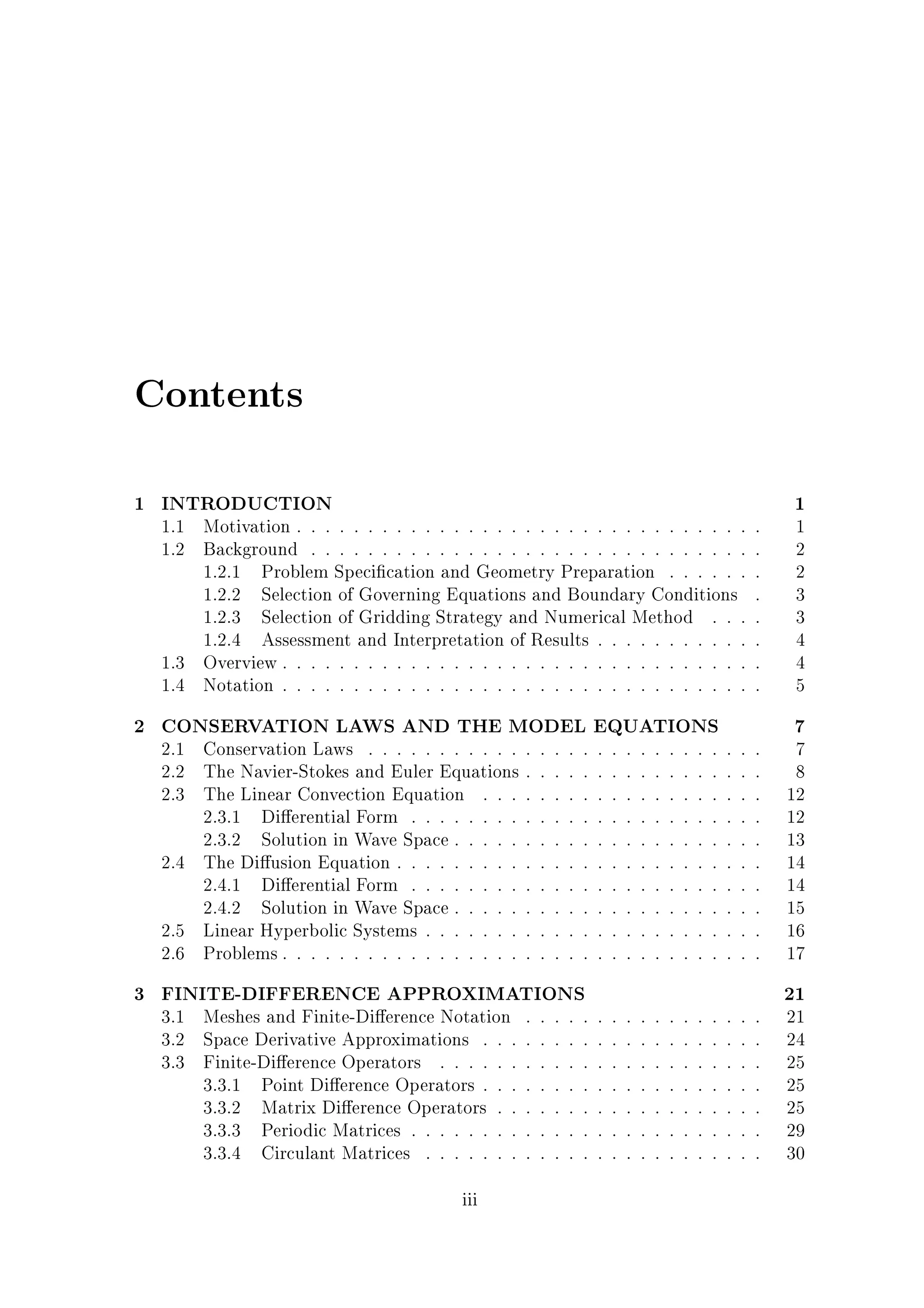 Contents
1 INTRODUCTION

1.1 Motivation . . . . . . . . . . . . . . . . . . . . . . . . . . . . . . . .
1.2 Background . . . . . . . . . . . . . . . . . . . . . . . . . . . . . . .
1.2.1 Problem Speci cation and Geometry Preparation . . . . . .
1.2.2 Selection of Governing Equations and Boundary Conditions
1.2.3 Selection of Gridding Strategy and Numerical Method . . .
1.2.4 Assessment and Interpretation of Results . . . . . . . . . . .
1.3 Overview . . . . . . . . . . . . . . . . . . . . . . . . . . . . . . . . .
1.4 Notation . . . . . . . . . . . . . . . . . . . . . . . . . . . . . . . . .

2 CONSERVATION LAWS AND THE MODEL EQUATIONS
2.1 Conservation Laws . . . . . . . . . . . .
2.2 The Navier-Stokes and Euler Equations .
2.3 The Linear Convection Equation . . . .
2.3.1 Di erential Form . . . . . . . . .
2.3.2 Solution in Wave Space . . . . . .
2.4 The Di usion Equation . . . . . . . . . .
2.4.1 Di erential Form . . . . . . . . .
2.4.2 Solution in Wave Space . . . . . .
2.5 Linear Hyperbolic Systems . . . . . . . .
2.6 Problems . . . . . . . . . . . . . . . . . .

.
.
.
.
.
.
.
.
.
.

.
.
.
.
.
.
.
.
.
.

.
.
.
.
.
.
.
.
.
.

.
.
.
.
.
.
.
.
.
.

3 FINITE-DIFFERENCE APPROXIMATIONS
3.1 Meshes and Finite-Di erence Notation
3.2 Space Derivative Approximations . . .
3.3 Finite-Di erence Operators . . . . . .
3.3.1 Point Di erence Operators . . .
3.3.2 Matrix Di erence Operators . .
3.3.3 Periodic Matrices . . . . . . . .
3.3.4 Circulant Matrices . . . . . . .
iii

.
.
.
.
.
.
.

.
.
.
.
.
.
.

.
.
.
.
.
.
.

.
.
.
.
.
.
.

.
.
.
.
.
.
.

.
.
.
.
.
.
.
.
.
.

.
.
.
.
.
.
.

.
.
.
.
.
.
.
.
.
.

.
.
.
.
.
.
.

.
.
.
.
.
.
.
.
.
.

.
.
.
.
.
.
.

.
.
.
.
.
.
.
.
.
.

.
.
.
.
.
.
.

.
.
.
.
.
.
.
.
.
.

.
.
.
.
.
.
.

.
.
.
.
.
.
.
.
.
.

.
.
.
.
.
.
.

.
.
.
.
.
.
.
.
.
.

.
.
.
.
.
.
.

.
.
.
.
.
.
.
.
.
.

.
.
.
.
.
.
.

.
.
.
.
.
.
.
.
.
.

.
.
.
.
.
.
.

.
.
.
.
.
.
.
.
.
.
.
.
.
.
.
.
.

.
.
.
.
.
.
.
.
.
.
.
.
.
.
.
.
.

.
.
.
.
.
.
.
.
.
.
.
.
.
.
.
.
.
.
.
.
.
.
.
.
.

1

1
2
2
3
3
4
4
5

7

7
8
12
12
13
14
14
15
16
17

21

21
24
25
25
25
29
30

 