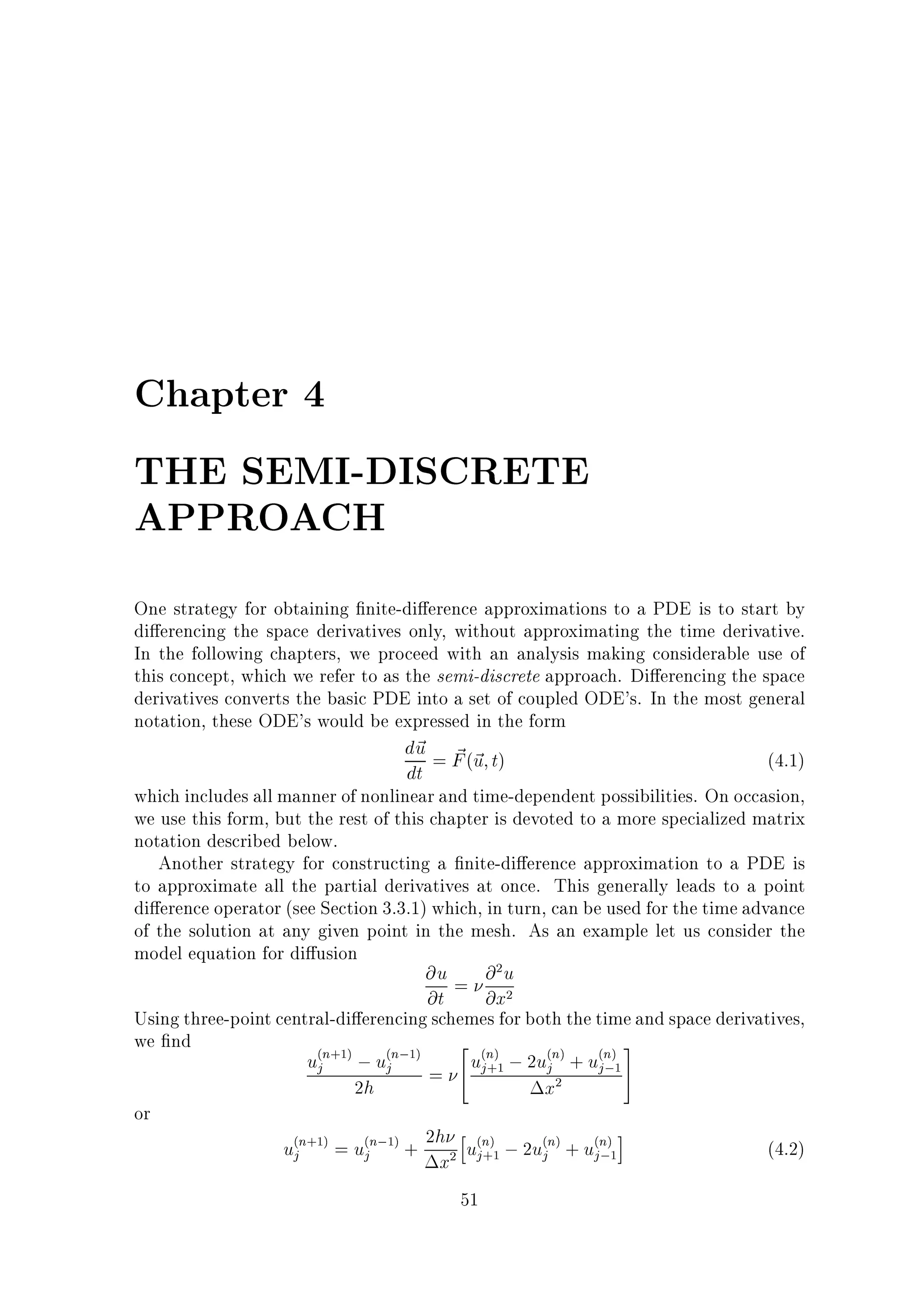 Chapter 4
THE SEMI-DISCRETE
APPROACH
One strategy for obtaining nite-di erence approximations to a PDE is to start by
di erencing the space derivatives only, without approximating the time derivative.
In the following chapters, we proceed with an analysis making considerable use of
this concept, which we refer to as the semi-discrete approach. Di erencing the space
derivatives converts the basic PDE into a set of coupled ODE's. In the most general
notation, these ODE's would be expressed in the form
d~ = F (~ t)
u ~u
(4.1)
dt
which includes all manner of nonlinear and time-dependent possibilities. On occasion,
we use this form, but the rest of this chapter is devoted to a more specialized matrix
notation described below.
Another strategy for constructing a nite-di erence approximation to a PDE is
to approximate all the partial derivatives at once. This generally leads to a point
di erence operator (see Section 3.3.1) which, in turn, can be used for the time advance
of the solution at any given point in the mesh. As an example let us consider the
model equation for di usion
@u = @ u
@t
@x
Using three-point central-di erencing schemes for both the time and space derivatives,
we nd
2 n
3
ujn ; ujn;
uj ; 2ujn + ujn 5
;
= 4
2h
x
or
h
i
ujn = ujn; + 2h ujn ; 2ujn + ujn
(4.2)
;
x
51
2

2

( +1)

(

1)

( )
+1

( )

( )
1

2

( +1)

(

1)

2

( )
+1

( )

( )
1

 