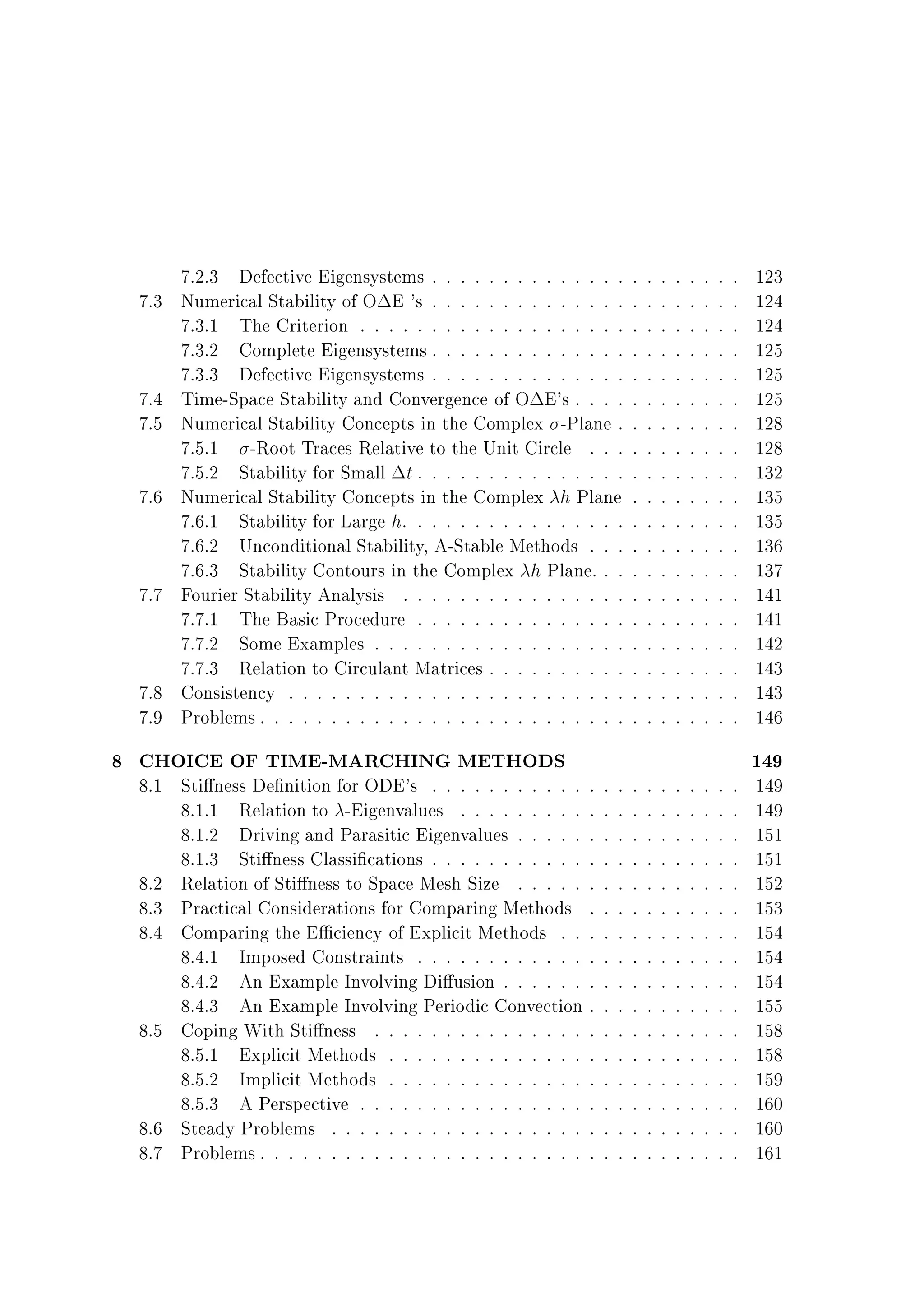 7.3

7.4
7.5
7.6

7.7

7.8
7.9

7.2.3 Defective Eigensystems . . . . . . . . . . . . . .
Numerical Stability of O E 's . . . . . . . . . . . . . .
7.3.1 The Criterion . . . . . . . . . . . . . . . . . . .
7.3.2 Complete Eigensystems . . . . . . . . . . . . . .
7.3.3 Defective Eigensystems . . . . . . . . . . . . . .
Time-Space Stability and Convergence of O E's . . . .
Numerical Stability Concepts in the Complex -Plane .
7.5.1 -Root Traces Relative to the Unit Circle . . .
7.5.2 Stability for Small t . . . . . . . . . . . . . . .
Numerical Stability Concepts in the Complex h Plane
7.6.1 Stability for Large h. . . . . . . . . . . . . . . .
7.6.2 Unconditional Stability, A-Stable Methods . . .
7.6.3 Stability Contours in the Complex h Plane. . .
Fourier Stability Analysis . . . . . . . . . . . . . . . .
7.7.1 The Basic Procedure . . . . . . . . . . . . . . .
7.7.2 Some Examples . . . . . . . . . . . . . . . . . .
7.7.3 Relation to Circulant Matrices . . . . . . . . . .
Consistency . . . . . . . . . . . . . . . . . . . . . . . .
Problems . . . . . . . . . . . . . . . . . . . . . . . . . .

8 CHOICE OF TIME-MARCHING METHODS

8.1 Sti ness De nition for ODE's . . . . . . . . . . . .
8.1.1 Relation to -Eigenvalues . . . . . . . . . .
8.1.2 Driving and Parasitic Eigenvalues . . . . . .
8.1.3 Sti ness Classi cations . . . . . . . . . . . .
8.2 Relation of Sti ness to Space Mesh Size . . . . . .
8.3 Practical Considerations for Comparing Methods .
8.4 Comparing the E ciency of Explicit Methods . . .
8.4.1 Imposed Constraints . . . . . . . . . . . . .
8.4.2 An Example Involving Di usion . . . . . . .
8.4.3 An Example Involving Periodic Convection .
8.5 Coping With Sti ness . . . . . . . . . . . . . . . .
8.5.1 Explicit Methods . . . . . . . . . . . . . . .
8.5.2 Implicit Methods . . . . . . . . . . . . . . .
8.5.3 A Perspective . . . . . . . . . . . . . . . . .
8.6 Steady Problems . . . . . . . . . . . . . . . . . . .
8.7 Problems . . . . . . . . . . . . . . . . . . . . . . . .

.
.
.
.
.
.
.
.
.
.
.
.
.
.
.
.

.
.
.
.
.
.
.
.
.
.
.
.
.
.
.
.

.
.
.
.
.
.
.
.
.
.
.
.
.
.
.
.
.
.
.
.
.
.
.
.
.
.
.
.
.
.
.
.
.
.
.

.
.
.
.
.
.
.
.
.
.
.
.
.
.
.
.
.
.
.
.
.
.
.
.
.
.
.
.
.
.
.
.
.
.
.

.
.
.
.
.
.
.
.
.
.
.
.
.
.
.
.
.
.
.
.
.
.
.
.
.
.
.
.
.
.
.
.
.
.
.

.
.
.
.
.
.
.
.
.
.
.
.
.
.
.
.
.
.
.
.
.
.
.
.
.
.
.
.
.
.
.
.
.
.
.

.
.
.
.
.
.
.
.
.
.
.
.
.
.
.
.
.
.
.
.
.
.
.
.
.
.
.
.
.
.
.
.
.
.
.

.
.
.
.
.
.
.
.
.
.
.
.
.
.
.
.
.
.
.
.
.
.
.
.
.
.
.
.
.
.
.
.
.
.
.

.
.
.
.
.
.
.
.
.
.
.
.
.
.
.
.
.
.
.
.
.
.
.
.
.
.
.
.
.
.
.
.
.
.
.

.
.
.
.
.
.
.
.
.
.
.
.
.
.
.
.
.
.
.
.
.
.
.
.
.
.
.
.
.
.
.
.
.
.
.

123
124
124
125
125
125
128
128
132
135
135
136
137
141
141
142
143
143
146

149

149
149
151
151
152
153
154
154
154
155
158
158
159
160
160
161

 