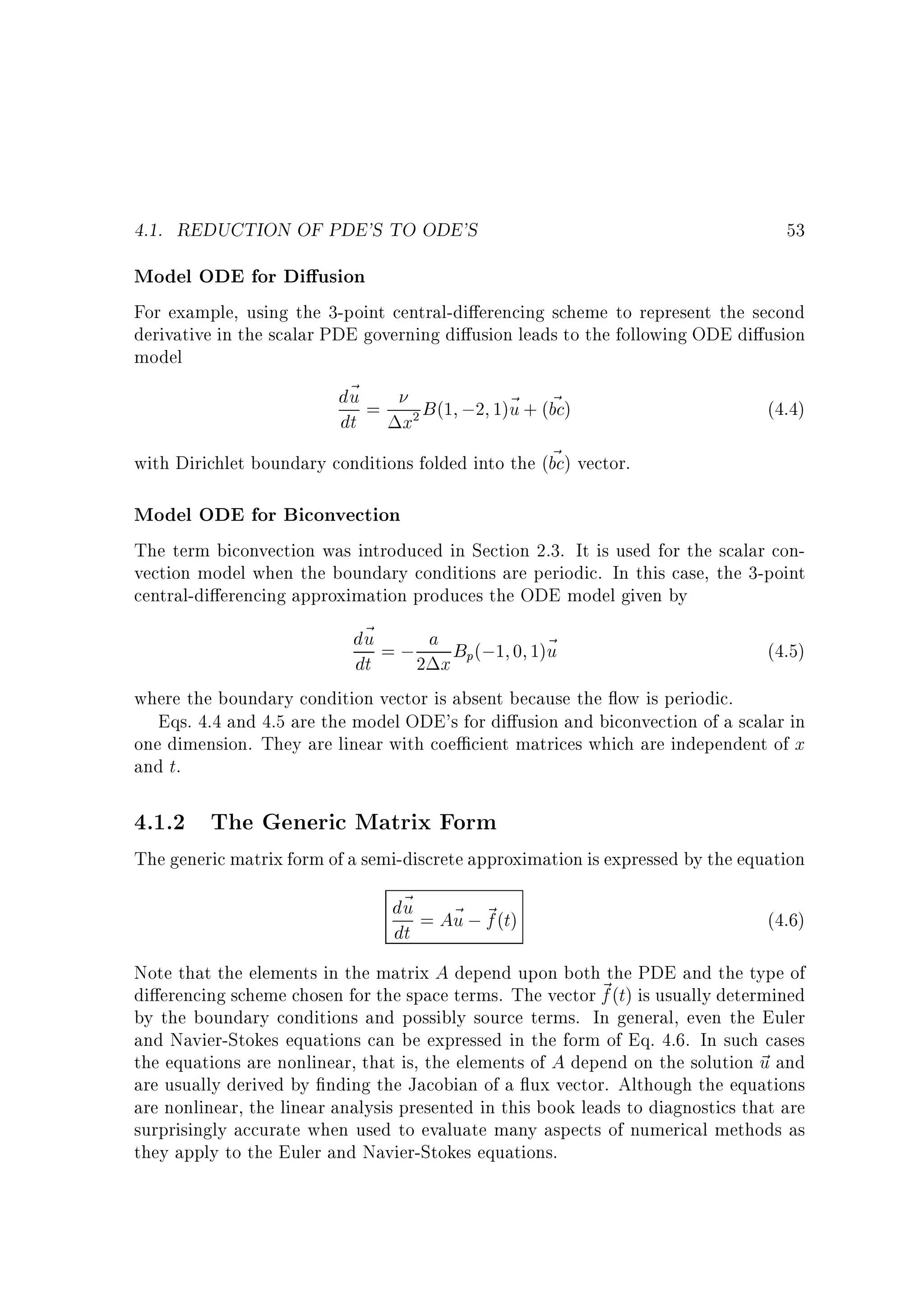 4.1. REDUCTION OF PDE'S TO ODE'S

53

Model ODE for Di usion
For example, using the 3-point central-di erencing scheme to represent the second
derivative in the scalar PDE governing di usion leads to the following ODE di usion
model
d~ =
u
B (1 ;2 1)~ + (bc)
u ~
(4.4)
dt
x
~
with Dirichlet boundary conditions folded into the (bc) vector.
2

Model ODE for Biconvection
The term biconvection was introduced in Section 2.3. It is used for the scalar convection model when the boundary conditions are periodic. In this case, the 3-point
central-di erencing approximation produces the ODE model given by

d~ = ; a B (;1 0 1)~
u
u
(4.5)
dt
2 x p
where the boundary condition vector is absent because the ow is periodic.
Eqs. 4.4 and 4.5 are the model ODE's for di usion and biconvection of a scalar in
one dimension. They are linear with coe cient matrices which are independent of x
and t.

4.1.2 The Generic Matrix Form

The generic matrix form of a semi-discrete approximation is expressed by the equation

d~ = A~ ; ~ (t)
u
u f
dt

(4.6)

Note that the elements in the matrix A depend upon both the PDE and the type of
di erencing scheme chosen for the space terms. The vector ~ (t) is usually determined
f
by the boundary conditions and possibly source terms. In general, even the Euler
and Navier-Stokes equations can be expressed in the form of Eq. 4.6. In such cases
the equations are nonlinear, that is, the elements of A depend on the solution ~ and
u
are usually derived by nding the Jacobian of a ux vector. Although the equations
are nonlinear, the linear analysis presented in this book leads to diagnostics that are
surprisingly accurate when used to evaluate many aspects of numerical methods as
they apply to the Euler and Navier-Stokes equations.

 