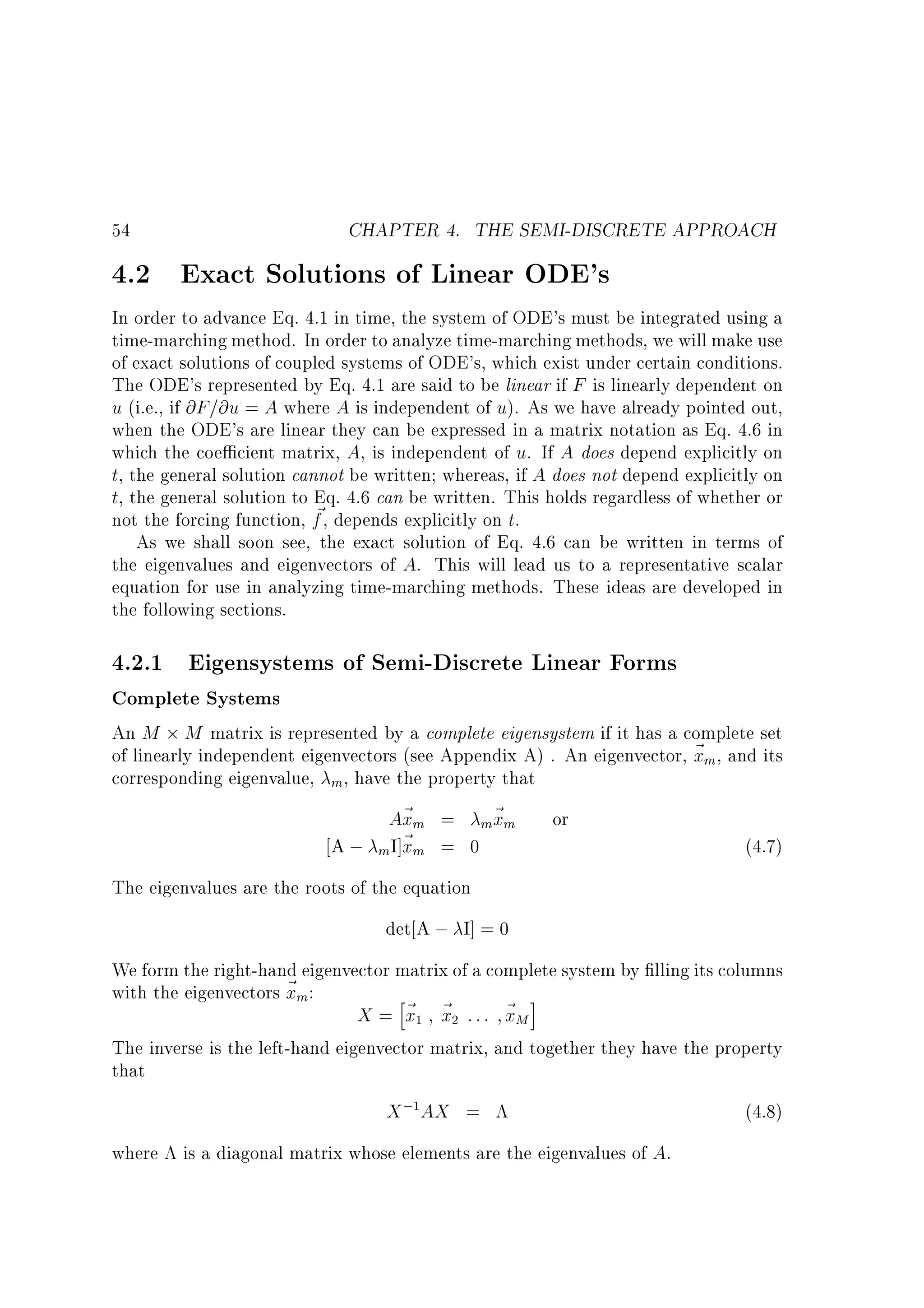 54

CHAPTER 4. THE SEMI-DISCRETE APPROACH

4.2 Exact Solutions of Linear ODE's

In order to advance Eq. 4.1 in time, the system of ODE's must be integrated using a
time-marching method. In order to analyze time-marching methods, we will make use
of exact solutions of coupled systems of ODE's, which exist under certain conditions.
The ODE's represented by Eq. 4.1 are said to be linear if F is linearly dependent on
u (i.e., if @F=@u = A where A is independent of u). As we have already pointed out,
when the ODE's are linear they can be expressed in a matrix notation as Eq. 4.6 in
which the coe cient matrix, A, is independent of u. If A does depend explicitly on
t, the general solution cannot be written whereas, if A does not depend explicitly on
t, the general solution to Eq. 4.6 can be written. This holds regardless of whether or
~
not the forcing function, f , depends explicitly on t.
As we shall soon see, the exact solution of Eq. 4.6 can be written in terms of
the eigenvalues and eigenvectors of A. This will lead us to a representative scalar
equation for use in analyzing time-marching methods. These ideas are developed in
the following sections.

4.2.1 Eigensystems of Semi-Discrete Linear Forms
Complete Systems

An M M matrix is represented by a complete eigensystem if it has a complete set
of linearly independent eigenvectors (see Appendix A) . An eigenvector, ~ m , and its
x
corresponding eigenvalue, m, have the property that
A~ m = m~ m or
x
x
A ; mI]~ m = 0
x
(4.7)
The eigenvalues are the roots of the equation
det A ; I] = 0
We form the right-hand eigenvector matrix of a complete system by lling its columns
with the eigenvectors ~ m:
x
h
i
X = ~ ~ : : : ~M
x x
x
The inverse is the left-hand eigenvector matrix, and together they have the property
that
1

2

X ; AX =
1

where is a diagonal matrix whose elements are the eigenvalues of A.

(4.8)

 