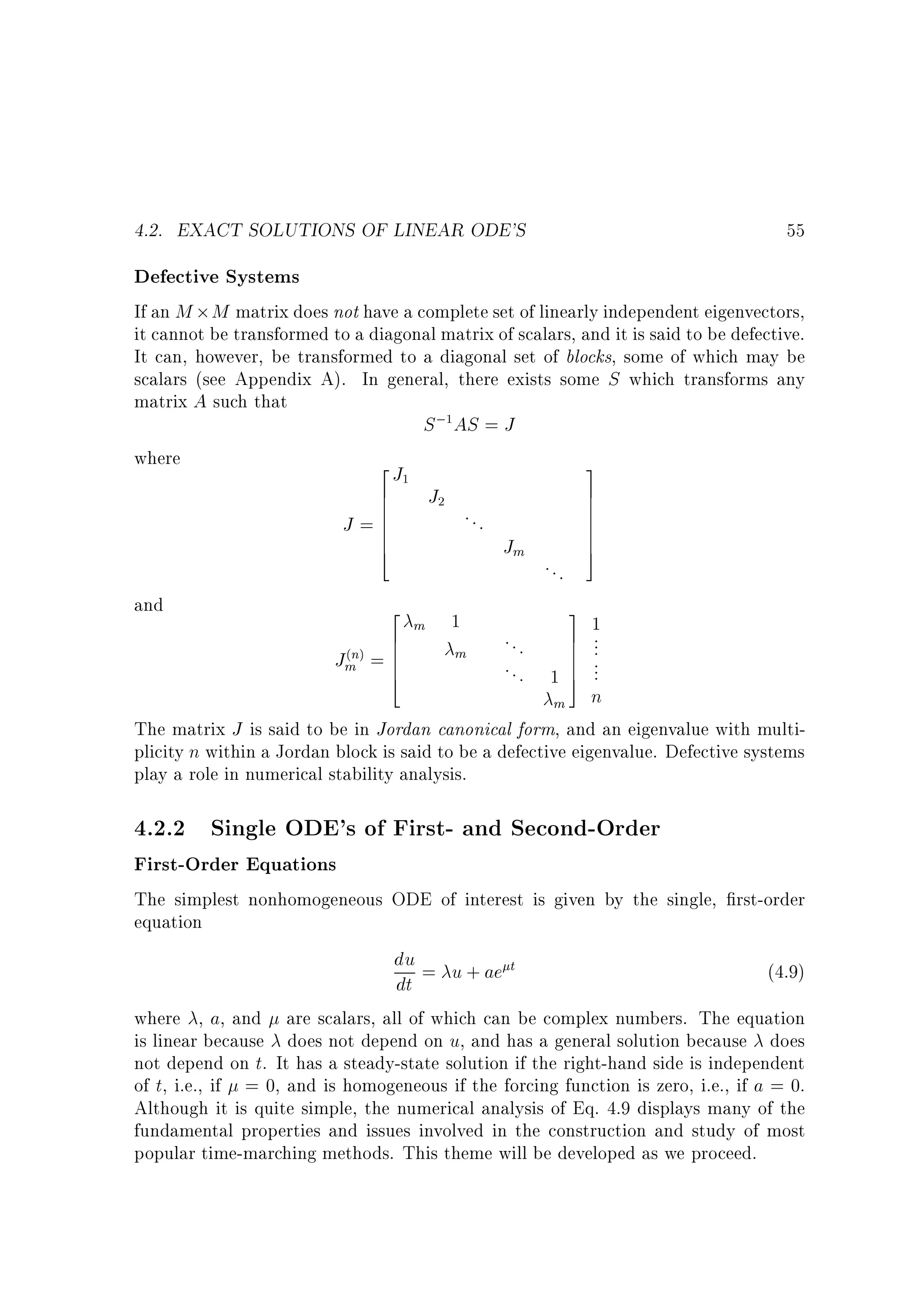 4.2. EXACT SOLUTIONS OF LINEAR ODE'S

55

Defective Systems

If an M M matrix does not have a complete set of linearly independent eigenvectors,
it cannot be transformed to a diagonal matrix of scalars, and it is said to be defective.
It can, however, be transformed to a diagonal set of blocks, some of which may be
scalars (see Appendix A). In general, there exists some S which transforms any
matrix A such that
S ; AS = J
where
2J
3
6 J
7
6
7
6
7
...
6
7
J =6
7
6
7
Jm
4
5
...
and
2
3
m 1
6
7 1
...
6
7 ...
m
n =6
Jm 6
7
. . . 1 7 ...
4
5
m n
The matrix J is said to be in Jordan canonical form, and an eigenvalue with multiplicity n within a Jordan block is said to be a defective eigenvalue. Defective systems
play a role in numerical stability analysis.
1

1

2

( )

4.2.2 Single ODE's of First- and Second-Order
First-Order Equations

The simplest nonhomogeneous ODE of interest is given by the single, rst-order
equation
du = u + ae t
(4.9)
dt
where , a, and are scalars, all of which can be complex numbers. The equation
is linear because does not depend on u, and has a general solution because does
not depend on t. It has a steady-state solution if the right-hand side is independent
of t, i.e., if = 0, and is homogeneous if the forcing function is zero, i.e., if a = 0.
Although it is quite simple, the numerical analysis of Eq. 4.9 displays many of the
fundamental properties and issues involved in the construction and study of most
popular time-marching methods. This theme will be developed as we proceed.

 