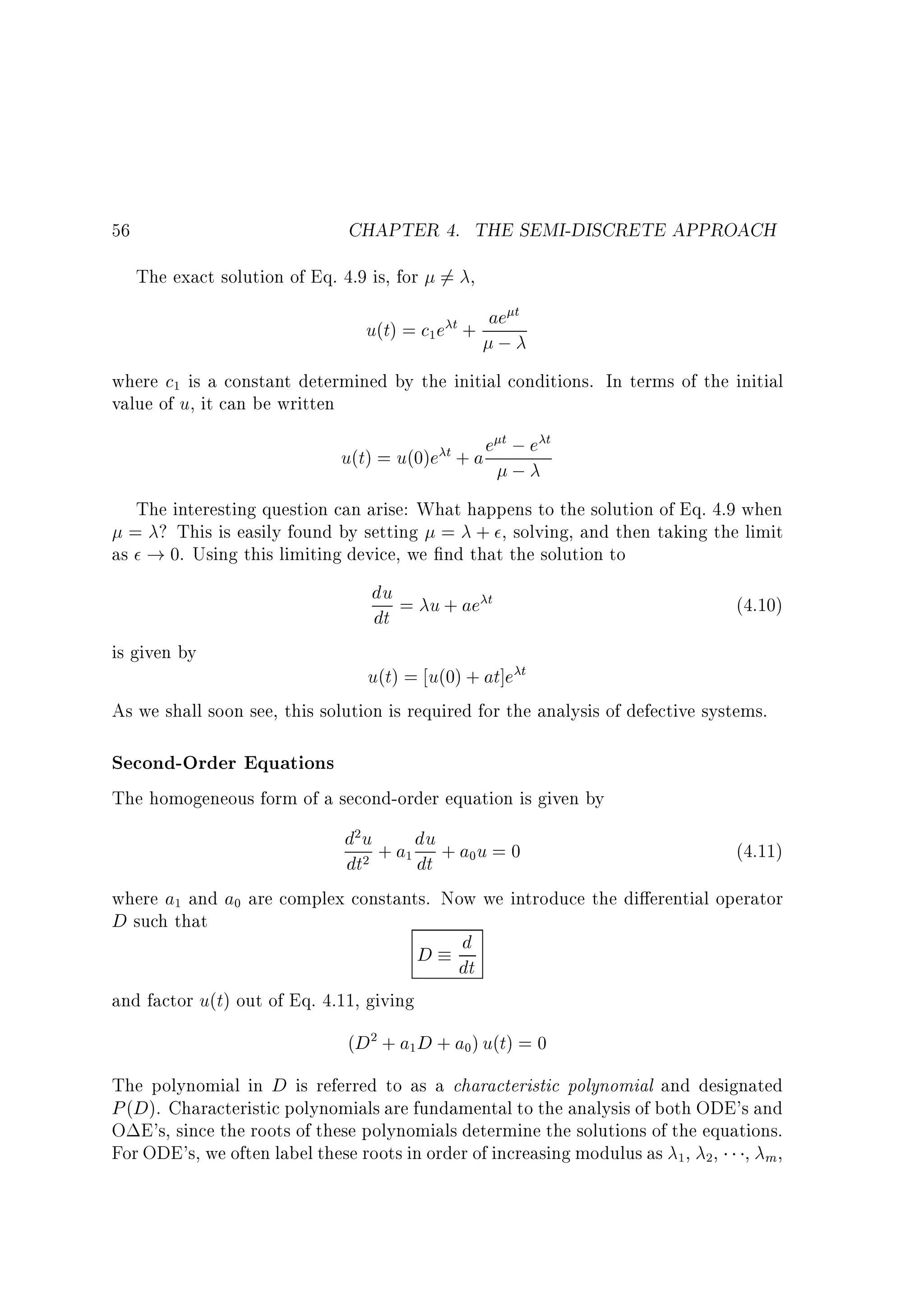 CHAPTER 4. THE SEMI-DISCRETE APPROACH

56

The exact solution of Eq. 4.9 is, for 6= ,

u(t) = c e
1

t+

ae t

;

where c is a constant determined by the initial conditions. In terms of the initial
value of u, it can be written
1

t; t
u(t) = u(0)e t + a e ; e

The interesting question can arise: What happens to the solution of Eq. 4.9 when
= ? This is easily found by setting = + , solving, and then taking the limit
as ! 0. Using this limiting device, we nd that the solution to

du = u + ae t
dt

(4.10)

is given by

u(t) = u(0) + at]e t
As we shall soon see, this solution is required for the analysis of defective systems.

Second-Order Equations
The homogeneous form of a second-order equation is given by

d u + a du + a u = 0
(4.11)
dt
dt
where a and a are complex constants. Now we introduce the di erential operator
D such that
d
D dt
2

1

2

1

0

0

and factor u(t) out of Eq. 4.11, giving

(D + a D + a ) u(t) = 0
2

1

0

The polynomial in D is referred to as a characteristic polynomial and designated
P (D). Characteristic polynomials are fundamental to the analysis of both ODE's and
O E's, since the roots of these polynomials determine the solutions of the equations.
For ODE's, we often label these roots in order of increasing modulus as , , , m ,
1

2

 