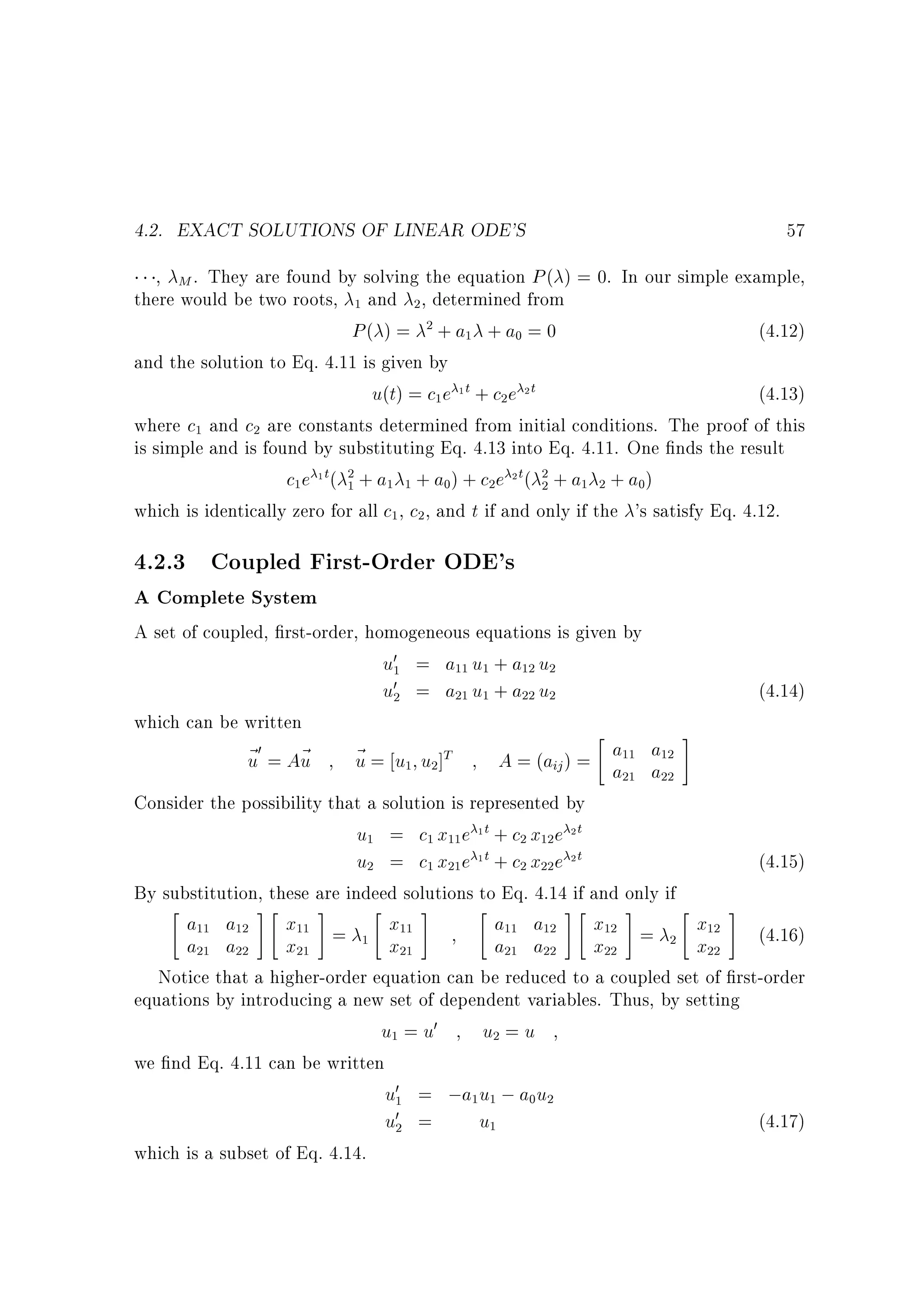 4.2. EXACT SOLUTIONS OF LINEAR ODE'S

57

, M . They are found by solving the equation P ( ) = 0. In our simple example,
there would be two roots, and , determined from
P( ) = + a + a = 0
(4.12)
and the solution to Eq. 4.11 is given by
u(t) = c e 1 t + c e 2 t
(4.13)
where c and c are constants determined from initial conditions. The proof of this
is simple and is found by substituting Eq. 4.13 into Eq. 4.11. One nds the result
c e 1t( + a + a ) + c e 2t( + a + a )
which is identically zero for all c , c , and t if and only if the 's satisfy Eq. 4.12.
1

2

2

1

0

1

1

2

2

1

2
1

1

1

1

0

2
2

2

1

2

0

2

4.2.3 Coupled First-Order ODE's
A Complete System

A set of coupled, rst-order, homogeneous equations is given by
u0 = a u + a u
u0 = a u + a u
(4.14)
which can be written

#
0
a a
~ = A~
~ = u u ]T
u
u
u
A = (aij ) = a a
Consider the possibility that a solution is represented by
u = c x e 1t + c x e 2t
u = c x e 1t + c x e 2t
(4.15)
By substitution, these are indeed solutions to Eq. 4.14 if and only if

# #
 #

# #
 #
a a
x =
x
a a
x =
x
(4.16)
a a
x
x
a a
x
x
Notice that a higher-order equation can be reduced to a coupled set of rst-order
equations by introducing a new set of dependent variables. Thus, by setting
u = u0
u =u
we nd Eq. 4.11 can be written
u0 = ;a u ; a u
u0 =
u
(4.17)
which is a subset of Eq. 4.14.
1

11

1

12

2

2

21

1

22

2

1

11

1

12

11

21

22

21

11

2

1

21

2

22

12

2

11

1

12

21

2

22

11

11

12

12

21

1

21

22

22

1

1

2

2

1

1
1

0

2

2

12
22

 