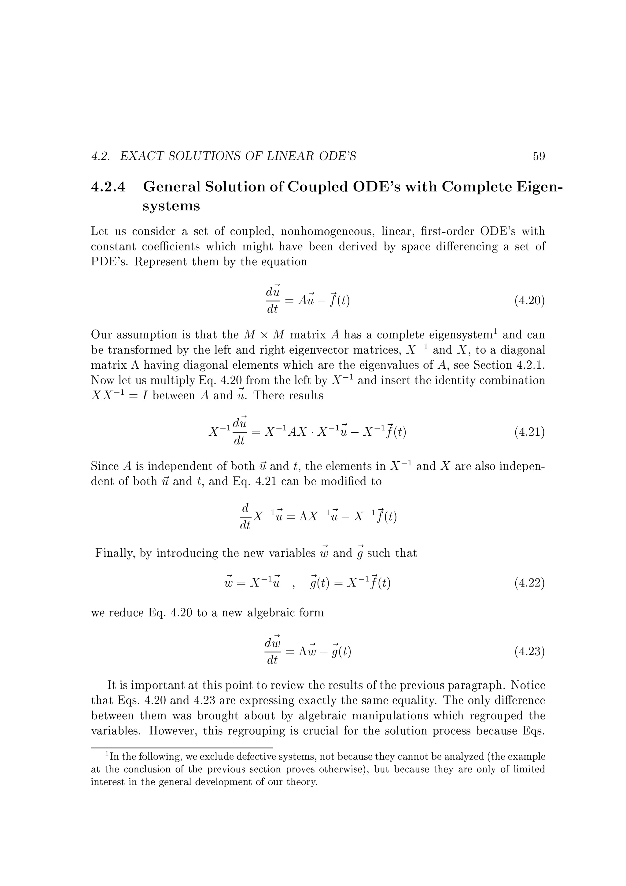 4.2. EXACT SOLUTIONS OF LINEAR ODE'S

59

4.2.4 General Solution of Coupled ODE's with Complete Eigensystems
Let us consider a set of coupled, nonhomogeneous, linear, rst-order ODE's with
constant coe cients which might have been derived by space di erencing a set of
PDE's. Represent them by the equation

d~ = A~ ; ~ (t)
u
u f
(4.20)
dt
Our assumption is that the M M matrix A has a complete eigensystem and can
be transformed by the left and right eigenvector matrices, X ; and X , to a diagonal
matrix having diagonal elements which are the eigenvalues of A, see Section 4.2.1.
Now let us multiply Eq. 4.20 from the left by X ; and insert the identity combination
XX ; = I between A and ~ . There results
u
~
X ; du = X ; AX X ; ~ ; X ; ~ (t)
u
f
(4.21)
dt
Since A is independent of both ~ and t, the elements in X ; and X are also indepenu
dent of both ~ and t, and Eq. 4.21 can be modi ed to
u
1

1

1

1

1

1

1

1

1

d X ; ~ = X ; ~ ; X ; ~ (t)
u
f
dt u
~
Finally, by introducing the new variables w and ~ such that
g
1

~
w = X; ~
u
1

1

1

~ (t) = X ; ~ (t)
g
f
1

(4.22)

we reduce Eq. 4.20 to a new algebraic form

~
dw = w ; ~ (t)
~ g
(4.23)
dt
It is important at this point to review the results of the previous paragraph. Notice
that Eqs. 4.20 and 4.23 are expressing exactly the same equality. The only di erence
between them was brought about by algebraic manipulations which regrouped the
variables. However, this regrouping is crucial for the solution process because Eqs.
In the following, we exclude defective systems, not because they cannot be analyzed (the example
at the conclusion of the previous section proves otherwise), but because they are only of limited
interest in the general development of our theory.
1

 