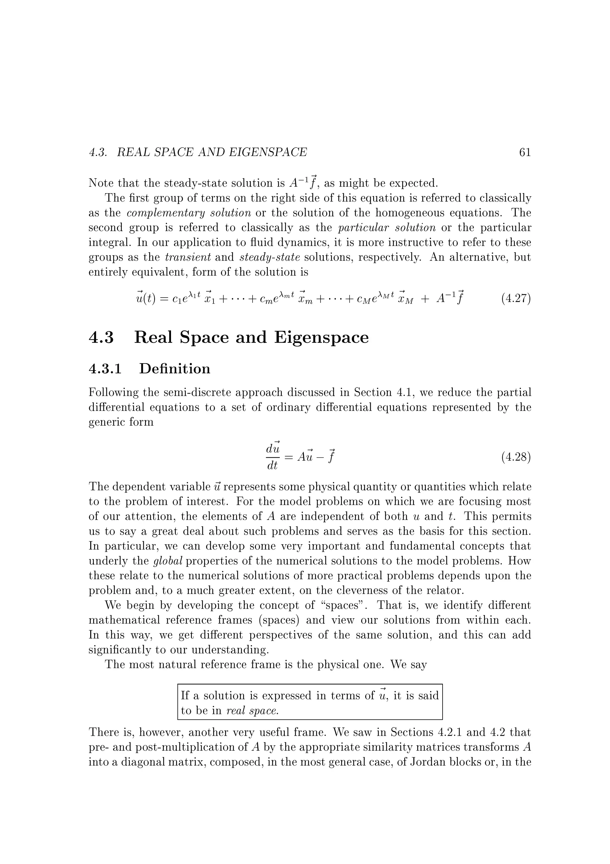 4.3. REAL SPACE AND EIGENSPACE

61

Note that the steady-state solution is A; ~ , as might be expected.
f
The rst group of terms on the right side of this equation is referred to classically
as the complementary solution or the solution of the homogeneous equations. The
second group is referred to classically as the particular solution or the particular
integral. In our application to uid dynamics, it is more instructive to refer to these
groups as the transient and steady-state solutions, respectively. An alternative, but
entirely equivalent, form of the solution is
~ (t) = c e 1 t ~ + + cme m t ~ m + + cM e M t ~ M + A; ~
u
x
x
x
f
(4.27)
1

1

1

1

4.3 Real Space and Eigenspace
4.3.1 De nition

Following the semi-discrete approach discussed in Section 4.1, we reduce the partial
di erential equations to a set of ordinary di erential equations represented by the
generic form
d~ = A~ ; ~
u
u f
(4.28)
dt
The dependent variable ~ represents some physical quantity or quantities which relate
u
to the problem of interest. For the model problems on which we are focusing most
of our attention, the elements of A are independent of both u and t. This permits
us to say a great deal about such problems and serves as the basis for this section.
In particular, we can develop some very important and fundamental concepts that
underly the global properties of the numerical solutions to the model problems. How
these relate to the numerical solutions of more practical problems depends upon the
problem and, to a much greater extent, on the cleverness of the relator.
We begin by developing the concept of spaces. That is, we identify di erent
mathematical reference frames (spaces) and view our solutions from within each.
In this way, we get di erent perspectives of the same solution, and this can add
signi cantly to our understanding.
The most natural reference frame is the physical one. We say
If a solution is expressed in terms of ~ , it is said
u
to be in real space.
There is, however, another very useful frame. We saw in Sections 4.2.1 and 4.2 that
pre- and post-multiplication of A by the appropriate similarity matrices transforms A
into a diagonal matrix, composed, in the most general case, of Jordan blocks or, in the

 