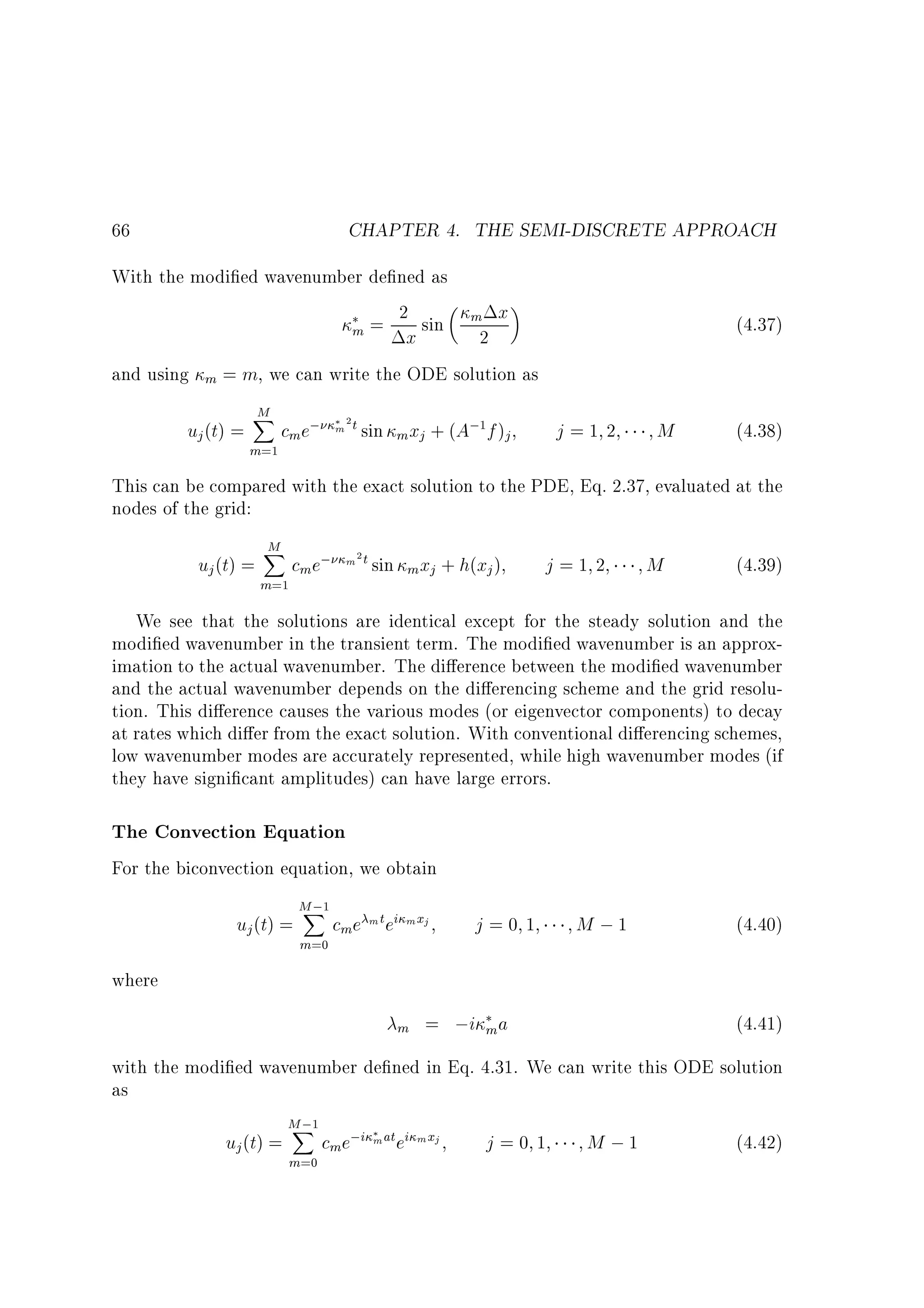 CHAPTER 4. THE SEMI-DISCRETE APPROACH

66

With the modi ed wavenumber de ned as
2
m x
m = x sin
2
and using m = m, we can write the ODE solution as

uj (t) =

M
X
m=1

cme;

(4.37)

+ (A; f )j

m 2 t sin m xj

j=1 2

1

M

(4.38)

This can be compared with the exact solution to the PDE, Eq. 2.37, evaluated at the
nodes of the grid:

uj (t) =

M
X
m=1

cm e;

m 2 t sin

m xj + h(xj )

j=1 2

M

(4.39)

We see that the solutions are identical except for the steady solution and the
modi ed wavenumber in the transient term. The modi ed wavenumber is an approximation to the actual wavenumber. The di erence between the modi ed wavenumber
and the actual wavenumber depends on the di erencing scheme and the grid resolution. This di erence causes the various modes (or eigenvector components) to decay
at rates which di er from the exact solution. With conventional di erencing schemes,
low wavenumber modes are accurately represented, while high wavenumber modes (if
they have signi cant amplitudes) can have large errors.

The Convection Equation
For the biconvection equation, we obtain

uj (t) =

M ;1
X
m=0

cme m t ei mxj

j=0 1

M ;1

(4.40)

where
m

= ;i m a

(4.41)

with the modi ed wavenumber de ned in Eq. 4.31. We can write this ODE solution
as

uj (t) =

M ;1
X
m=0

cme;i m at ei mxj

j=0 1

M ;1

(4.42)

 