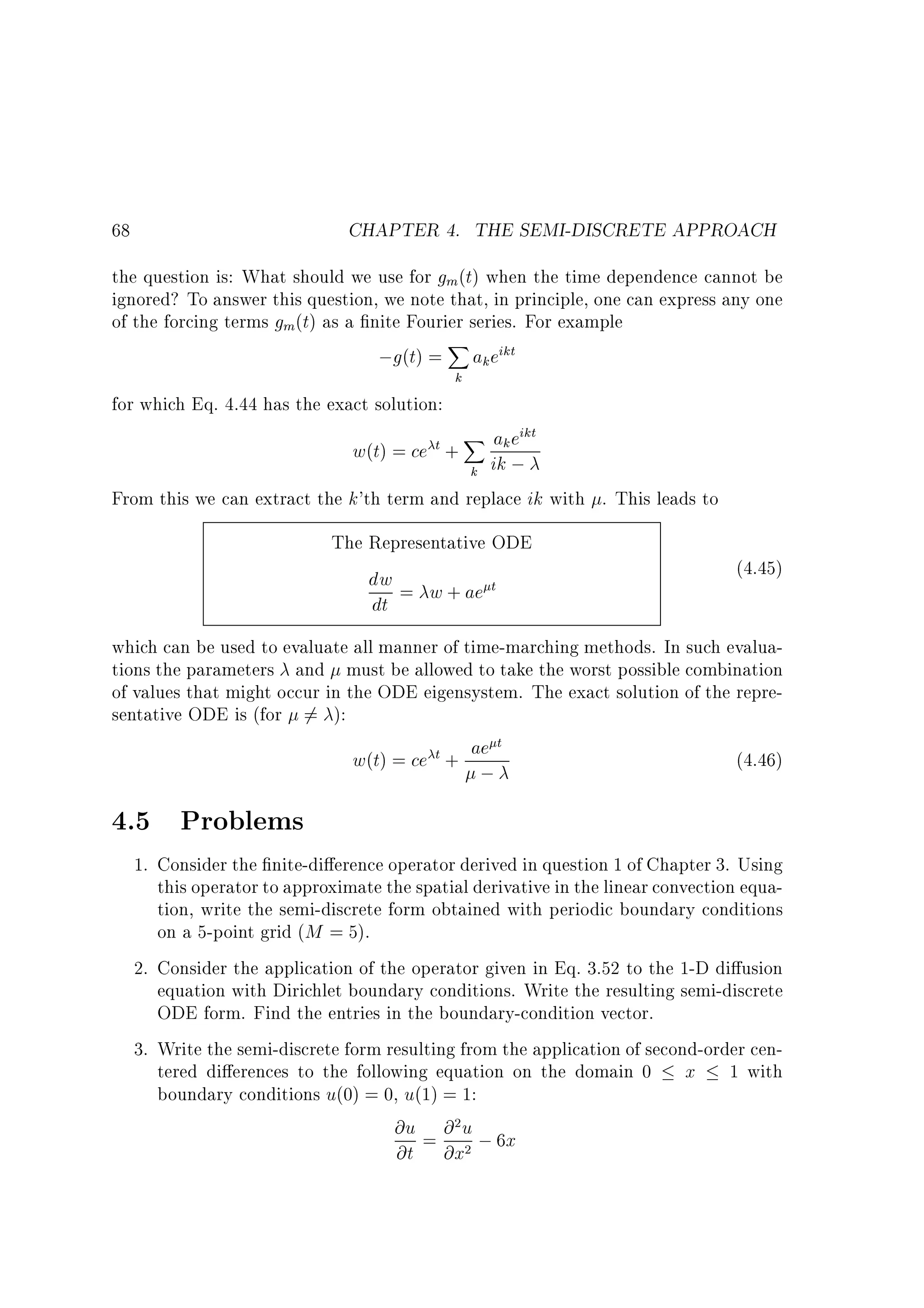 CHAPTER 4. THE SEMI-DISCRETE APPROACH

68

the question is: What should we use for gm(t) when the time dependence cannot be
ignored? To answer this question, we note that, in principle, one can express any one
of the forcing terms gm(t) as a nite Fourier series. For example
X
;g(t) = ak eikt
for which Eq. 4.44 has the exact solution:

k

X ak eikt
k ik ;
From this we can extract the k'th term and replace ik with . This leads to
w(t) = ce t +

The Representative ODE
dw = w + ae t
dt

(4.45)

which can be used to evaluate all manner of time-marching methods. In such evaluations the parameters and must be allowed to take the worst possible combination
of values that might occur in the ODE eigensystem. The exact solution of the representative ODE is (for 6= ):
t
(4.46)
w(t) = ce t + ae

;

4.5 Problems
1. Consider the nite-di erence operator derived in question 1 of Chapter 3. Using
this operator to approximate the spatial derivative in the linear convection equation, write the semi-discrete form obtained with periodic boundary conditions
on a 5-point grid (M = 5).
2. Consider the application of the operator given in Eq. 3.52 to the 1-D di usion
equation with Dirichlet boundary conditions. Write the resulting semi-discrete
ODE form. Find the entries in the boundary-condition vector.
3. Write the semi-discrete form resulting from the application of second-order centered di erences to the following equation on the domain 0 x 1 with
boundary conditions u(0) = 0, u(1) = 1:
@u = @ u ; 6x
@t @x
2

2

 