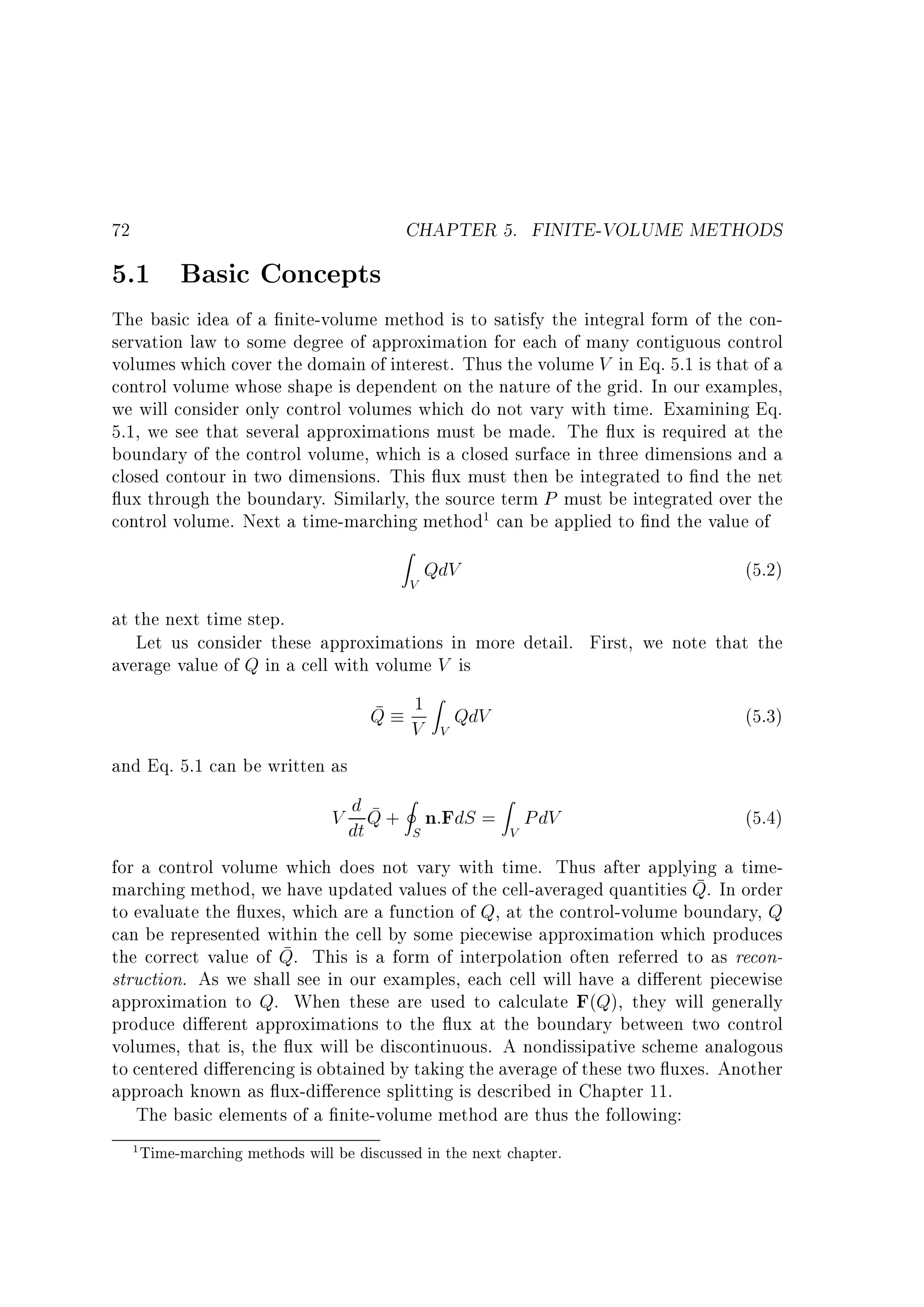 72

5.1 Basic Concepts

CHAPTER 5. FINITE-VOLUME METHODS

The basic idea of a nite-volume method is to satisfy the integral form of the conservation law to some degree of approximation for each of many contiguous control
volumes which cover the domain of interest. Thus the volume V in Eq. 5.1 is that of a
control volume whose shape is dependent on the nature of the grid. In our examples,
we will consider only control volumes which do not vary with time. Examining Eq.
5.1, we see that several approximations must be made. The ux is required at the
boundary of the control volume, which is a closed surface in three dimensions and a
closed contour in two dimensions. This ux must then be integrated to nd the net
ux through the boundary. Similarly, the source term P must be integrated over the
control volume. Next a time-marching method1 can be applied to nd the value of
Z

V

QdV

(5.2)

at the next time step.
Let us consider these approximations in more detail. First, we note that the
average value of Q in a cell with volume V is
1 Z QdV
V

(5.3)

I
Z
d
V dt Q + S n:FdS = V PdV

(5.4)

Q

V

and Eq. 5.1 can be written as

for a control volume which does not vary with time. Thus after applying a timemarching method, we have updated values of the cell-averaged quantities Q. In order
to evaluate the uxes, which are a function of Q, at the control-volume boundary, Q
can be represented within the cell by some piecewise approximation which produces
the correct value of Q. This is a form of interpolation often referred to as reconstruction. As we shall see in our examples, each cell will have a di erent piecewise
approximation to Q. When these are used to calculate F(Q), they will generally
produce di erent approximations to the ux at the boundary between two control
volumes, that is, the ux will be discontinuous. A nondissipative scheme analogous
to centered di erencing is obtained by taking the average of these two uxes. Another
approach known as ux-di erence splitting is described in Chapter 11.
The basic elements of a nite-volume method are thus the following:
1

Time-marching methods will be discussed in the next chapter.

 