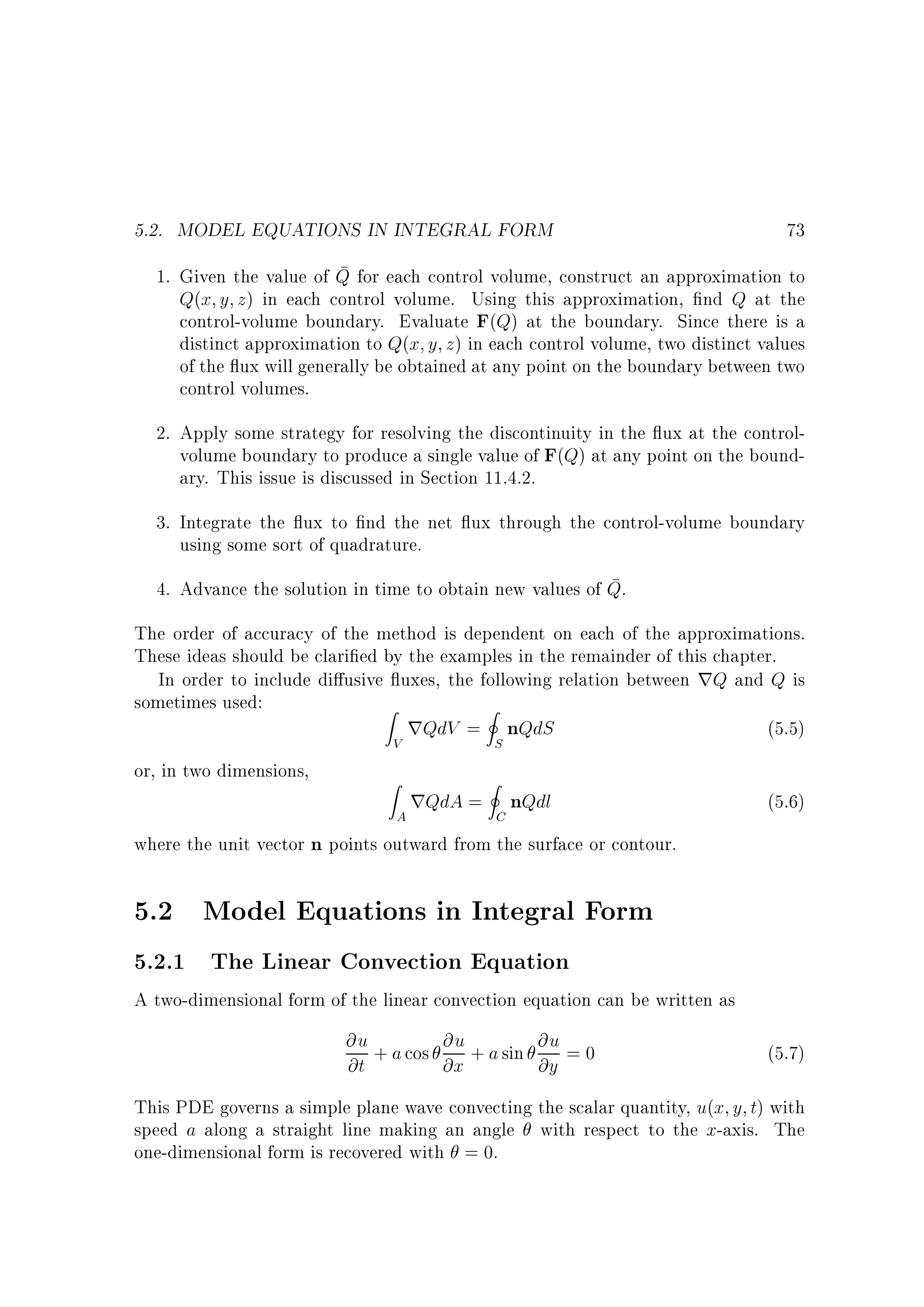 5.2. MODEL EQUATIONS IN INTEGRAL FORM

73

1. Given the value of Q for each control volume, construct an approximation to
Q(x y z) in each control volume. Using this approximation, nd Q at the
control-volume boundary. Evaluate F(Q) at the boundary. Since there is a
distinct approximation to Q(x y z) in each control volume, two distinct values
of the ux will generally be obtained at any point on the boundary between two
control volumes.
2. Apply some strategy for resolving the discontinuity in the ux at the controlvolume boundary to produce a single value of F(Q) at any point on the boundary. This issue is discussed in Section 11.4.2.
3. Integrate the ux to nd the net ux through the control-volume boundary
using some sort of quadrature.
4. Advance the solution in time to obtain new values of Q.
The order of accuracy of the method is dependent on each of the approximations.
These ideas should be clari ed by the examples in the remainder of this chapter.
In order to include di usive uxes, the following relation between rQ and Q is
sometimes used:
Z
I
rQdV = nQdS
(5.5)
or, in two dimensions,

V

Z

S

I

A

rQdA = C nQdl

(5.6)

where the unit vector n points outward from the surface or contour.

5.2 Model Equations in Integral Form
5.2.1 The Linear Convection Equation
A two-dimensional form of the linear convection equation can be written as

@u + a cos @u + a sin @u = 0
@t
@x
@y

(5.7)

This PDE governs a simple plane wave convecting the scalar quantity, u(x y t) with
speed a along a straight line making an angle with respect to the x-axis. The
one-dimensional form is recovered with = 0.

 