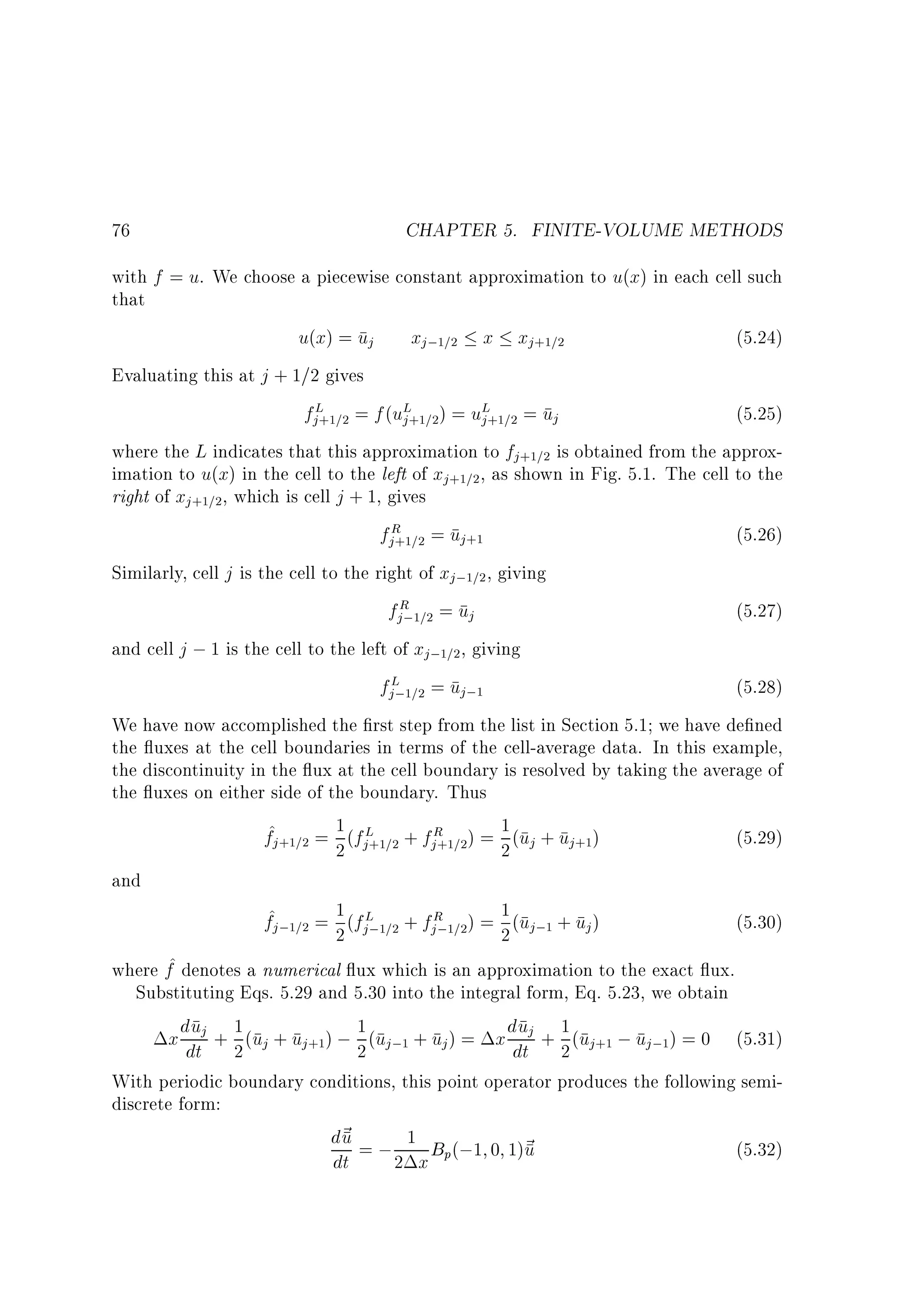 76

CHAPTER 5. FINITE-VOLUME METHODS

with f = u. We choose a piecewise constant approximation to u(x) in each cell such
that
u(x) = uj xj;1=2 x xj+1=2
(5.24)
Evaluating this at j + 1=2 gives
fjL+1=2 = f (uL+1=2) = uL+1=2 = uj
(5.25)
j
j
where the L indicates that this approximation to fj+1=2 is obtained from the approximation to u(x) in the cell to the left of xj+1=2 , as shown in Fig. 5.1. The cell to the
right of xj +1=2, which is cell j + 1, gives
fjR =2 = uj+1
(5.26)
+1
Similarly, cell j is the cell to the right of xj;1=2 , giving
fjR 1=2 = uj
(5.27)
;
and cell j ; 1 is the cell to the left of xj;1=2, giving
fjL;1=2 = uj;1
(5.28)
We have now accomplished the rst step from the list in Section 5.1 we have de ned
the uxes at the cell boundaries in terms of the cell-average data. In this example,
the discontinuity in the ux at the cell boundary is resolved by taking the average of
the uxes on either side of the boundary. Thus
1
f^j+1=2 = 2 (fjL+1=2 + fjR =2) = 1 (uj + uj+1)
(5.29)
+1
2
and
1
f^j;1=2 = 2 (fjL;1=2 + fjR 1=2) = 1 (uj;1 + uj )
(5.30)
;
2
where f^ denotes a numerical ux which is an approximation to the exact ux.
Substituting Eqs. 5.29 and 5.30 into the integral form, Eq. 5.23, we obtain
u 1
u
x ddtj + 2 (uj + uj+1) ; 1 (uj;1 + uj ) = x ddtj + 1 (uj+1 ; uj;1) = 0 (5.31)
2
2
With periodic boundary conditions, this point operator produces the following semidiscrete form:
d~ = ; 1 B (;1 0 1)~
u
u
(5.32)
dt
2 x p

 