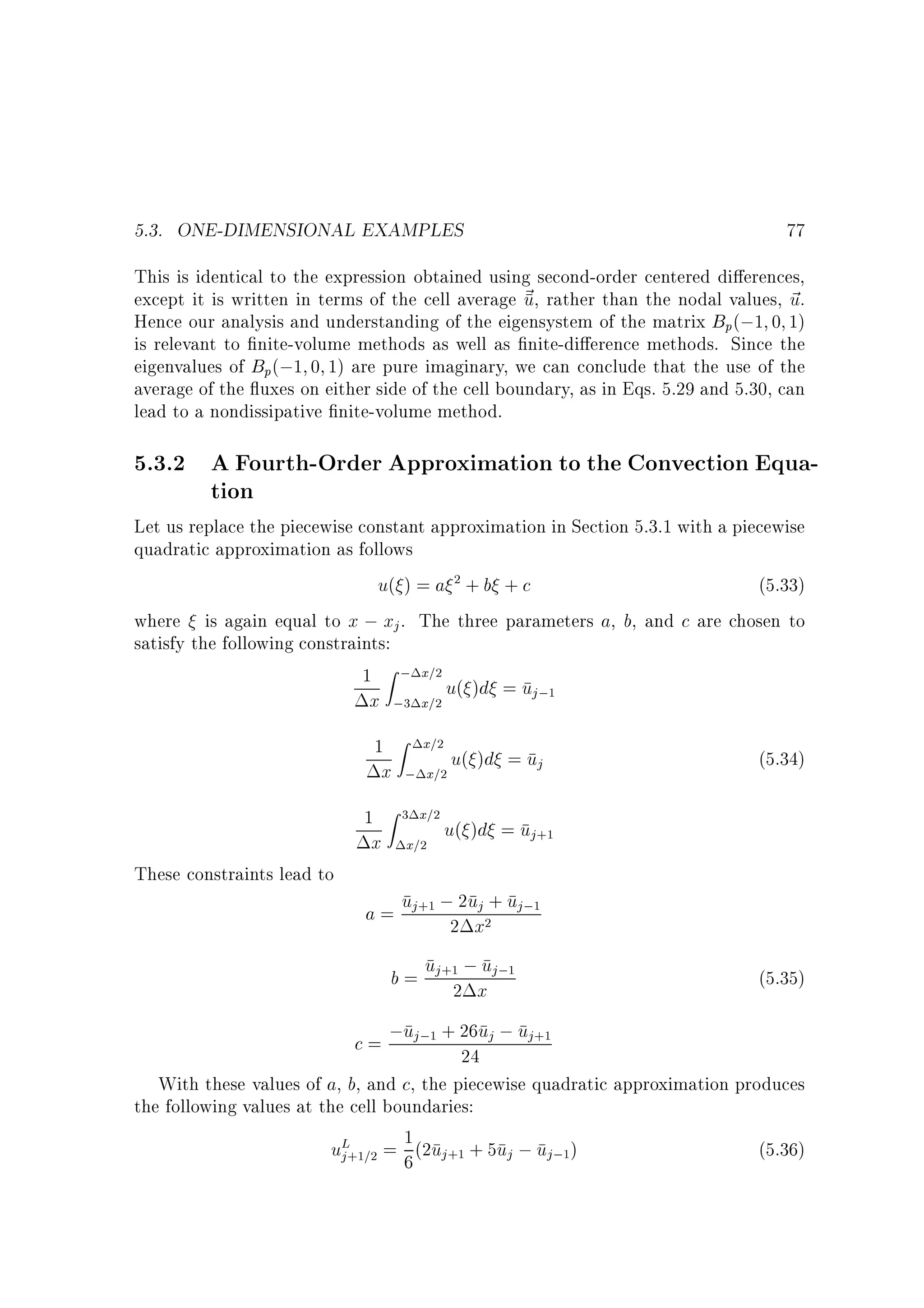 5.3. ONE-DIMENSIONAL EXAMPLES

77

This is identical to the expression obtained using second-order centered di erences,
except it is written in terms of the cell average ~ , rather than the nodal values, ~ .
u
u
Hence our analysis and understanding of the eigensystem of the matrix Bp(;1 0 1)
is relevant to nite-volume methods as well as nite-di erence methods. Since the
eigenvalues of Bp(;1 0 1) are pure imaginary, we can conclude that the use of the
average of the uxes on either side of the cell boundary, as in Eqs. 5.29 and 5.30, can
lead to a nondissipative nite-volume method.

5.3.2 A Fourth-Order Approximation to the Convection Equation
Let us replace the piecewise constant approximation in Section 5.3.1 with a piecewise
quadratic approximation as follows
u( ) = a 2 + b + c
(5.33)
where is again equal to x ; xj . The three parameters a, b, and c are chosen to
satisfy the following constraints:
1 Z ; x=2 u( )d = u
j ;1

x ;3 x=2
1

x

1
These constraints lead to

x

Z x=2

; x=2

Z 3 x=2

x=2

u( )d = uj

(5.34)

u( )d = uj+1

j
a = uj+1 ;22ux2+ uj;1

u
b = uj+12 ;x j;1

(5.35)

c = ;uj;1 + 26uj ; uj+1
24
With these values of a, b, and c, the piecewise quadratic approximation produces

the following values at the cell boundaries:
uL+1=2 = 1 (2uj+1 + 5uj ; uj;1)
j
6

(5.36)

 