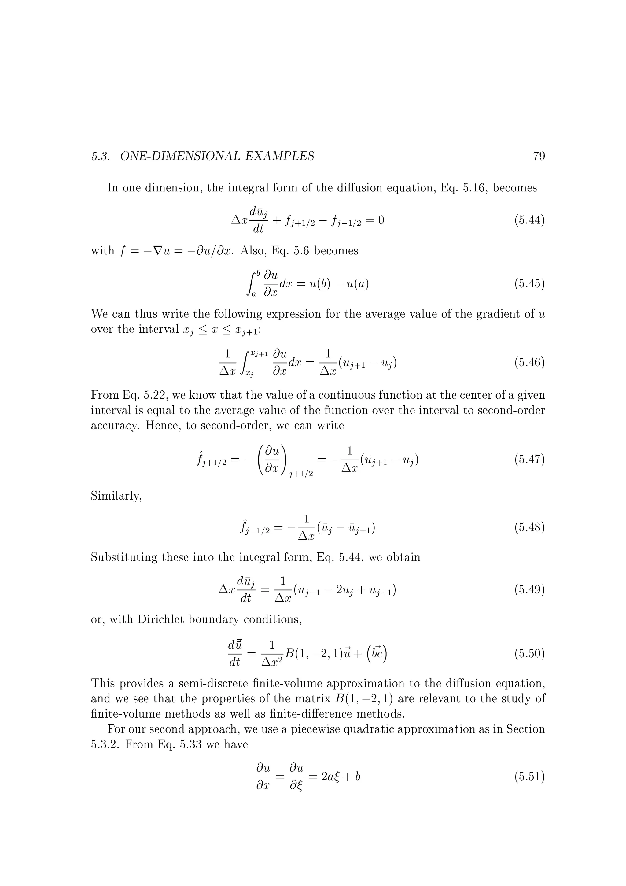 5.3. ONE-DIMENSIONAL EXAMPLES

79

In one dimension, the integral form of the di usion equation, Eq. 5.16, becomes

u
x ddtj + fj+1=2 ; fj;1=2 = 0

(5.44)

with f = ;ru = ;@u=@x. Also, Eq. 5.6 becomes
Zb

a

@u dx = u(b) ; u(a)
@x

(5.45)

We can thus write the following expression for the average value of the gradient of u
over the interval xj x xj+1:
1 Z xj+1 @u dx = 1 (u ; u )
(5.46)

x

xj

x j+1

@x

j

From Eq. 5.22, we know that the value of a continuous function at the center of a given
interval is equal to the average value of the function over the interval to second-order
accuracy. Hence, to second-order, we can write
!
@u
f^ = ;
= ; 1 (u ; u )
(5.47)
j +1=2

@x j+1=2

x j+1

j

Similarly,

f^j;1=2 = ; 1x (uj ; uj;1)

(5.48)

Substituting these into the integral form, Eq. 5.44, we obtain
x duj = 1 (u ; 2u + u )

(5.49)

or, with Dirichlet boundary conditions,
d~ = 1 B (1 ;2 1)~ + bc
u
u ~
2

(5.50)

dt

dt

x

j ;1

j

x

j +1

This provides a semi-discrete nite-volume approximation to the di usion equation,
and we see that the properties of the matrix B (1 ;2 1) are relevant to the study of
nite-volume methods as well as nite-di erence methods.
For our second approach, we use a piecewise quadratic approximation as in Section
5.3.2. From Eq. 5.33 we have

@u = @u = 2a + b
@x @

(5.51)

 