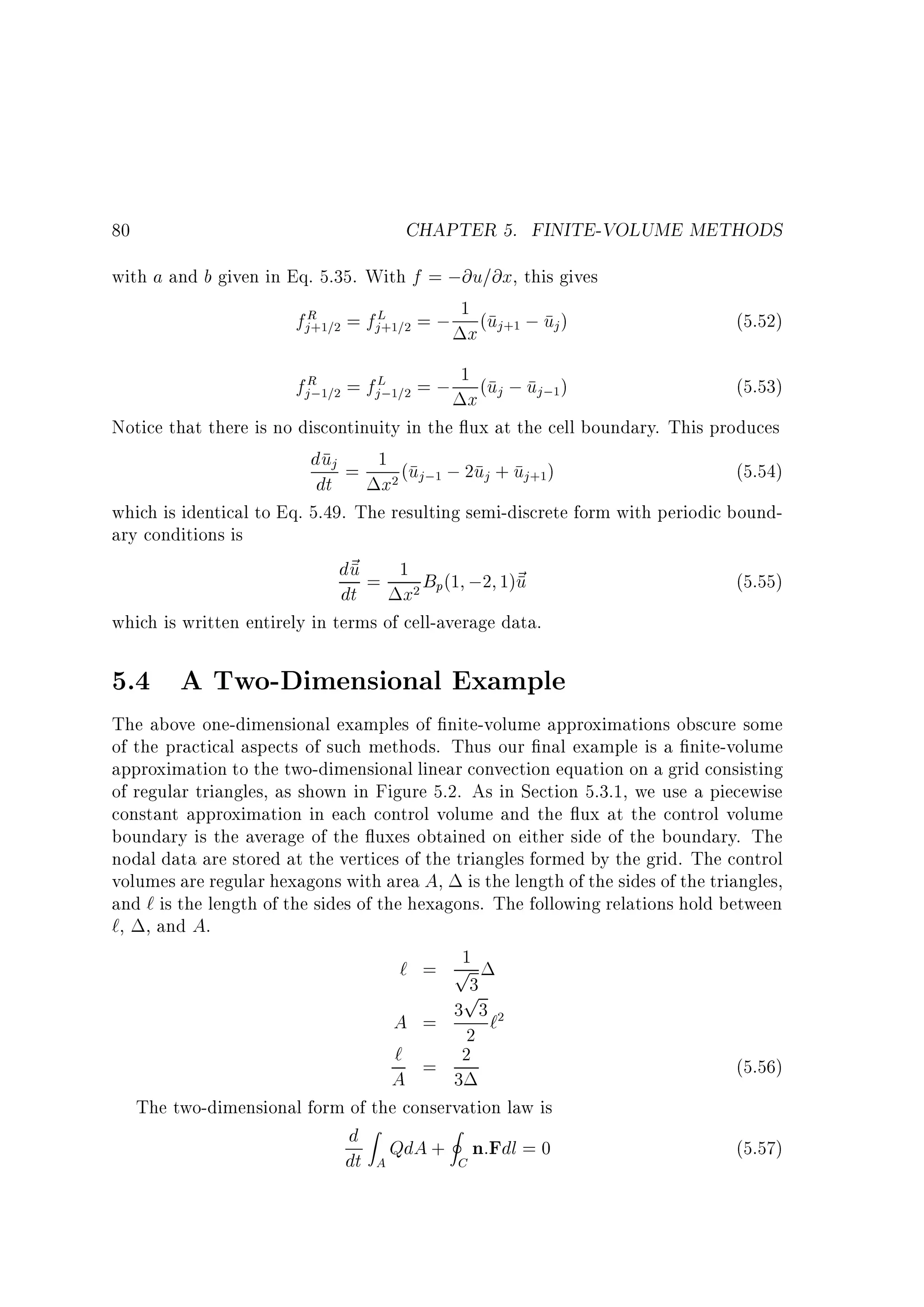 CHAPTER 5. FINITE-VOLUME METHODS

80

with a and b given in Eq. 5.35. With f = ;@u=@x, this gives
f R = f L = ; 1 (u ; u )
j +1=2

x j+1

j +1=2

j

fjR 1=2 = fjL;1=2 = ; 1x (uj ; uj;1)
;

(5.52)
(5.53)

Notice that there is no discontinuity in the ux at the cell boundary. This produces
duj = 1 (u ; 2u + u )
(5.54)

x2

dt

j ;1

j

j +1

which is identical to Eq. 5.49. The resulting semi-discrete form with periodic boundary conditions is
d~ = 1 B (1 ;2 1)~
u
u
(5.55)

dt

x2

p

which is written entirely in terms of cell-average data.

5.4 A Two-Dimensional Example
The above one-dimensional examples of nite-volume approximations obscure some
of the practical aspects of such methods. Thus our nal example is a nite-volume
approximation to the two-dimensional linear convection equation on a grid consisting
of regular triangles, as shown in Figure 5.2. As in Section 5.3.1, we use a piecewise
constant approximation in each control volume and the ux at the control volume
boundary is the average of the uxes obtained on either side of the boundary. The
nodal data are stored at the vertices of the triangles formed by the grid. The control
volumes are regular hexagons with area A, is the length of the sides of the triangles,
and ` is the length of the sides of the hexagons. The following relations hold between
`, , and A.
1
` = p
3
p
A = 3 2 3 `2
` = 2
(5.56)
A
3
The two-dimensional form of the conservation law is

d Z QdA + I n:Fdl = 0
dt A
C

(5.57)

 