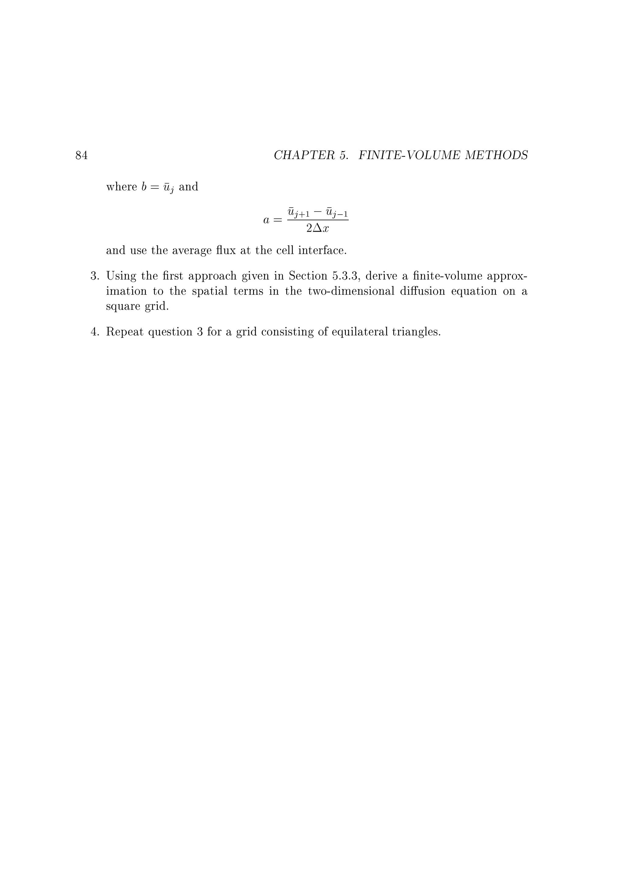 CHAPTER 5. FINITE-VOLUME METHODS

84
where b = uj and

u
a = uj+12 ;x j;1

and use the average ux at the cell interface.
3. Using the rst approach given in Section 5.3.3, derive a nite-volume approximation to the spatial terms in the two-dimensional di usion equation on a
square grid.
4. Repeat question 3 for a grid consisting of equilateral triangles.

 