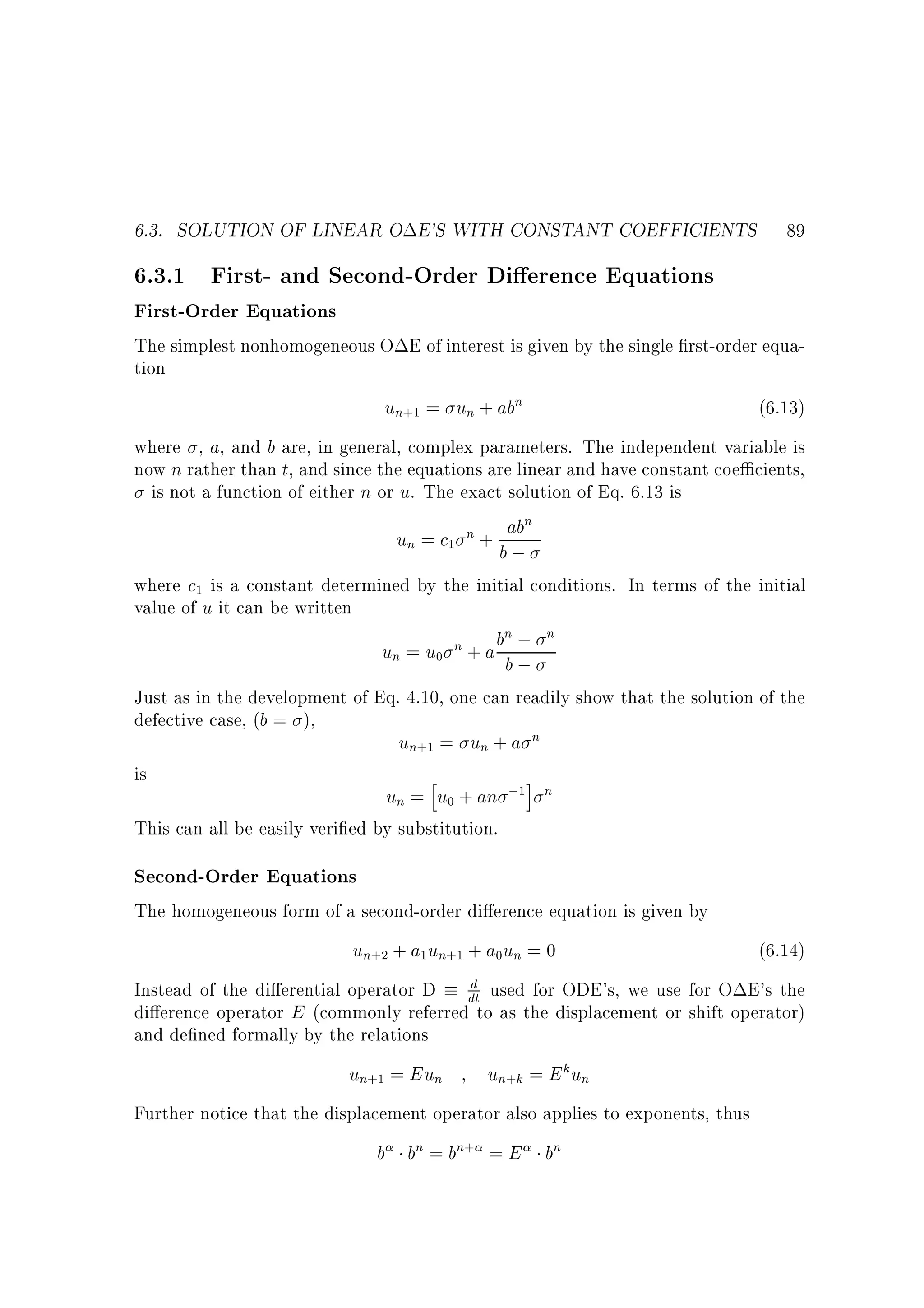 6.3. SOLUTION OF LINEAR O E'S WITH CONSTANT COEFFICIENTS

89

6.3.1 First- and Second-Order Di erence Equations
First-Order Equations

The simplest nonhomogeneous O E of interest is given by the single rst-order equation

un+1 = un + abn

(6.13)

where , a, and b are, in general, complex parameters. The independent variable is
now n rather than t, and since the equations are linear and have constant coe cients,
is not a function of either n or u. The exact solution of Eq. 6.13 is
n

un = c1 n + bab
;

where c1 is a constant determined by the initial conditions. In terms of the initial
value of u it can be written
n;
un = u0 n + a b b ;

n

Just as in the development of Eq. 4.10, one can readily show that the solution of the
defective case, (b = ),
un+1 = un + a n
is
h
i
un = u0 + an ;1 n
This can all be easily veri ed by substitution.

Second-Order Equations
The homogeneous form of a second-order di erence equation is given by

un+2 + a1 un+1 + a0un = 0

(6.14)

d
Instead of the di erential operator D dt used for ODE's, we use for O E's the
di erence operator E (commonly referred to as the displacement or shift operator)
and de ned formally by the relations

un+1 = Eun

un+k = E k un

Further notice that the displacement operator also applies to exponents, thus

b bn = bn+ = E bn

 