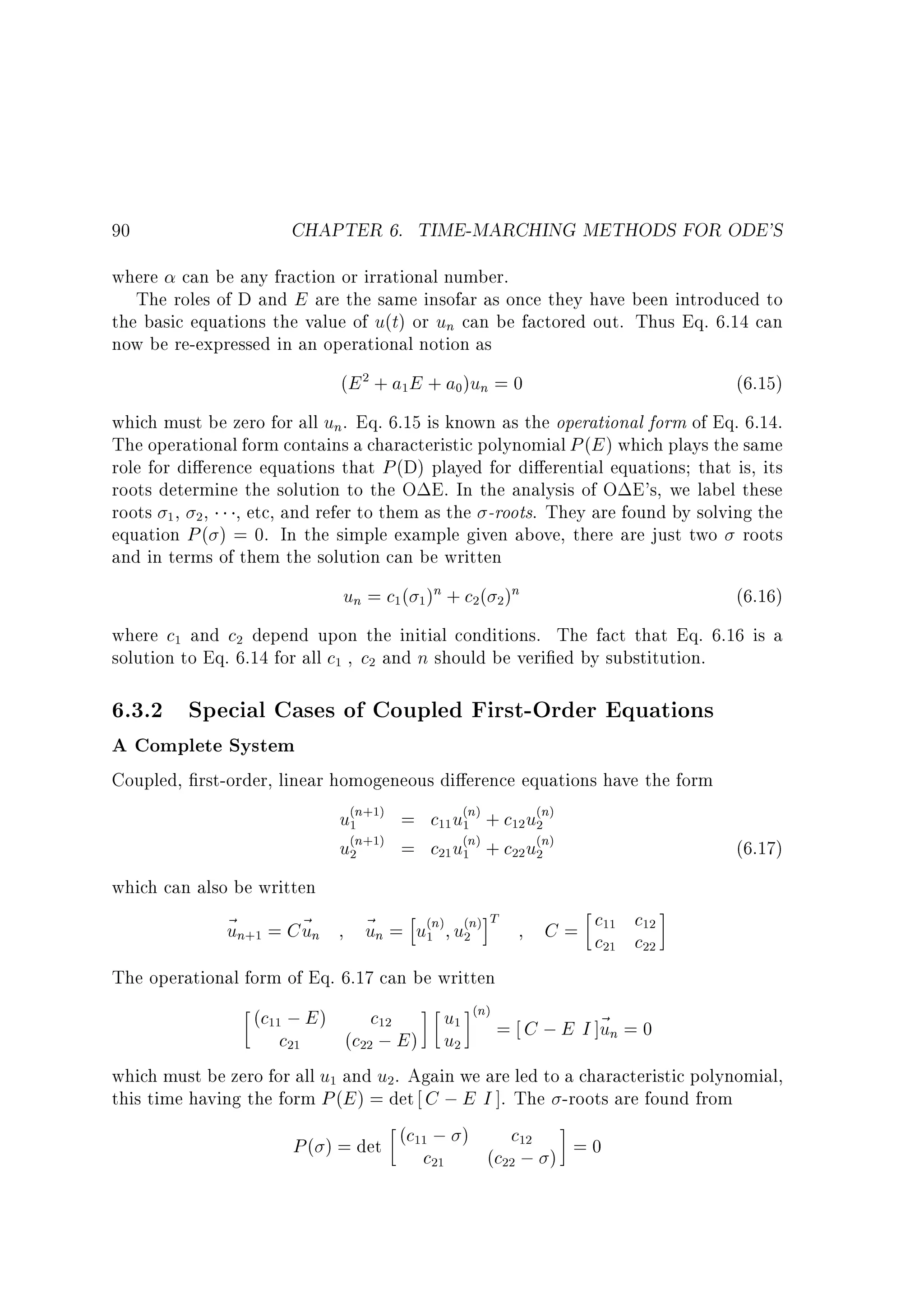 90

CHAPTER 6. TIME-MARCHING METHODS FOR ODE'S

where can be any fraction or irrational number.
The roles of D and E are the same insofar as once they have been introduced to
the basic equations the value of u(t) or un can be factored out. Thus Eq. 6.14 can
now be re-expressed in an operational notion as
(E 2 + a1E + a0)un = 0

(6.15)

which must be zero for all un. Eq. 6.15 is known as the operational form of Eq. 6.14.
The operational form contains a characteristic polynomial P (E ) which plays the same
role for di erence equations that P (D) played for di erential equations that is, its
roots determine the solution to the O E. In the analysis of O E's, we label these
roots 1 , 2 , , etc, and refer to them as the -roots. They are found by solving the
equation P ( ) = 0. In the simple example given above, there are just two roots
and in terms of them the solution can be written

un = c1( 1 )n + c2( 2 )n

(6.16)

where c1 and c2 depend upon the initial conditions. The fact that Eq. 6.16 is a
solution to Eq. 6.14 for all c1 c2 and n should be veri ed by substitution.

6.3.2 Special Cases of Coupled First-Order Equations
A Complete System

Coupled, rst-order, linear homogeneous di erence equations have the form

u(1n+1) = c11u(1n) + c12 u(2n)
u(2n+1) = c21u(1n) + c22 u(2n)

which can also be written

~ n+1 = C~ n
u
u

~ n = hu(1n) u(2n)iT
u

(6.17)

C = c11 c12
c21 c22

The operational form of Eq. 6.17 can be written

u1 (n) = C ; E I ]~ = 0
un
c21
(c22 ; E ) u2
which must be zero for all u1 and u2. Again we are led to a characteristic polynomial,
this time having the form P (E ) = det C ; E I ]. The -roots are found from
P ( ) = det (c11c ; ) (c c12 ) = 0
21
22 ;
(c11 ; E )

c12

 