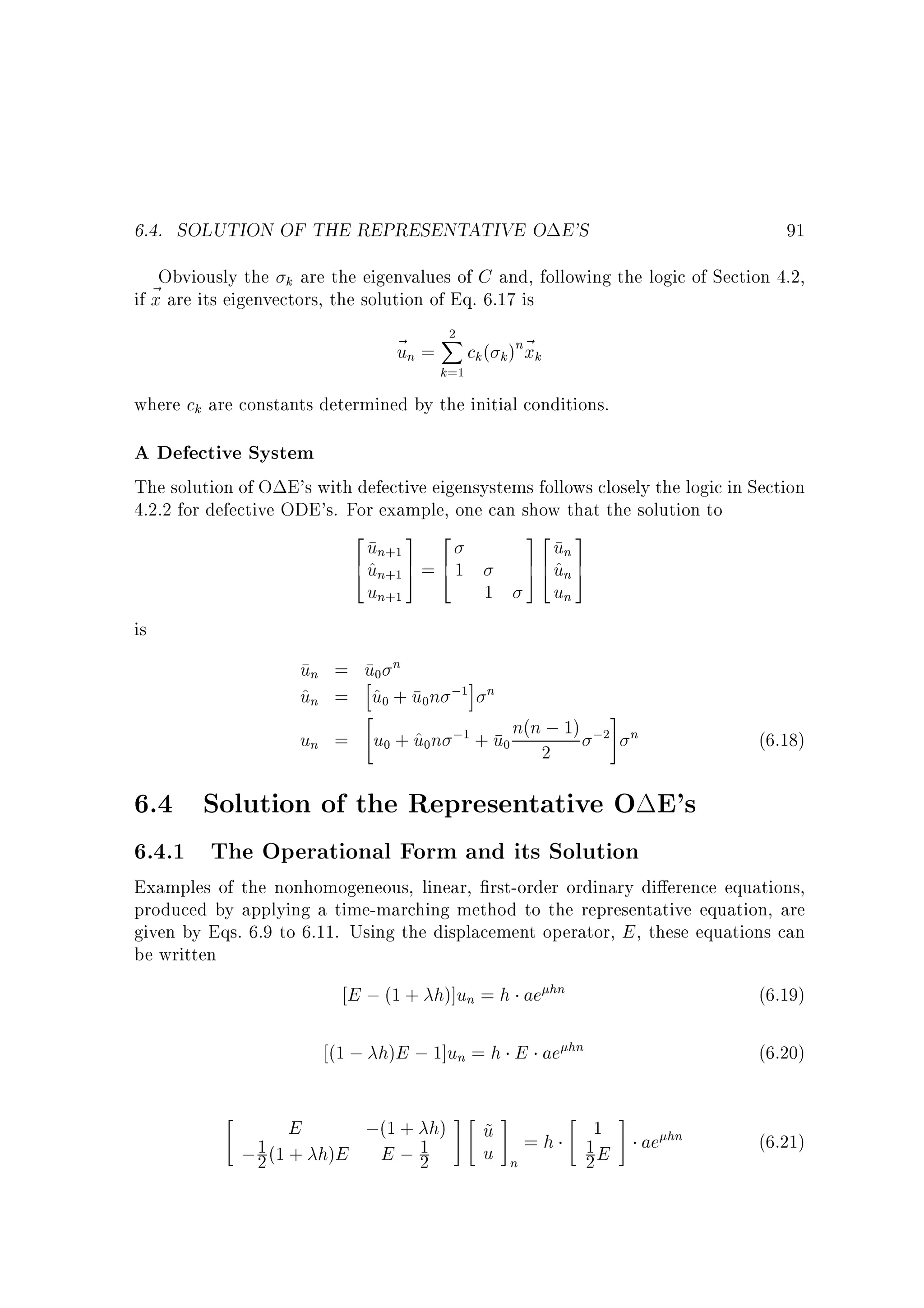 6.4. SOLUTION OF THE REPRESENTATIVE O E'S

91

Obviously the k are the eigenvalues of C and, following the logic of Section 4.2,
~ are its eigenvectors, the solution of Eq. 6.17 is
if x
2
~ n = X ck ( k )n~ k
u
x
k=1

where ck are constants determined by the initial conditions.

A Defective System

The solution of O E's with defective eigensystems follows closely the logic in Section
4.2.2 for defective ODE's. For example, one can show that the solution to

2
3 2
un+1 7 6
6 un+1 5 = 4 1
4^
un+1
1

32 3
7 6 un 7
^
5 4 un 5
un

is

un = u0 n
h
i
un = u0 + u0n ;1 n
^
^

#
;1 + u n(n ; 1) ;2
un = u0 + u0n
^
0 2

n

(6.18)

6.4 Solution of the Representative O E's
6.4.1 The Operational Form and its Solution

Examples of the nonhomogeneous, linear, rst-order ordinary di erence equations,
produced by applying a time-marching method to the representative equation, are
given by Eqs. 6.9 to 6.11. Using the displacement operator, E , these equations can
be written

E ; (1 + h)]un = h ae hn
(1 ; h)E ; 1]un = h E ae



(6.19)
hn

;(1 + h) #  u # = h  1 # ae hn
~
1E
1 (1 + h)E E ; 1
u n
;2
2
2
E

(6.20)
(6.21)

 