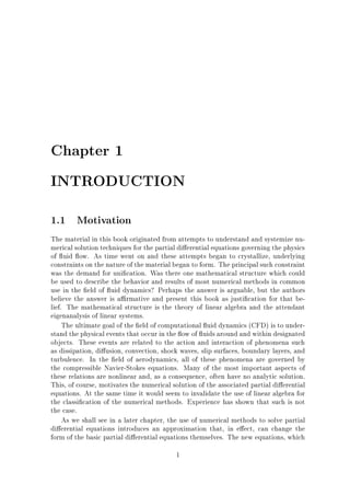 Chapter 1
INTRODUCTION
1.1

Motivation

The material in this book originated from attempts to understand and systemize numerical solution techniques for the partial di erential equations governing the physics
of uid ow. As time went on and these attempts began to crystallize, underlying
constraints on the nature of the material began to form. The principal such constraint
was the demand for uni cation. Was there one mathematical structure which could
be used to describe the behavior and results of most numerical methods in common
use in the eld of uid dynamics? Perhaps the answer is arguable, but the authors
believe the answer is a rmative and present this book as justi cation for that belief. The mathematical structure is the theory of linear algebra and the attendant
eigenanalysis of linear systems.
The ultimate goal of the eld of computational uid dynamics (CFD) is to understand the physical events that occur in the ow of uids around and within designated
objects. These events are related to the action and interaction of phenomena such
as dissipation, di usion, convection, shock waves, slip surfaces, boundary layers, and
turbulence. In the eld of aerodynamics, all of these phenomena are governed by
the compressible Navier-Stokes equations. Many of the most important aspects of
these relations are nonlinear and, as a consequence, often have no analytic solution.
This, of course, motivates the numerical solution of the associated partial di erential
equations. At the same time it would seem to invalidate the use of linear algebra for
the classi cation of the numerical methods. Experience has shown that such is not
the case.
As we shall see in a later chapter, the use of numerical methods to solve partial
di erential equations introduces an approximation that, in e ect, can change the
form of the basic partial di erential equations themselves. The new equations, which
1

 