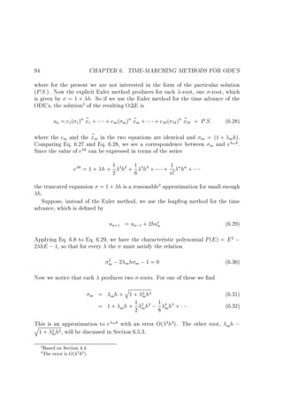 CHAPTER 6. TIME-MARCHING METHODS FOR ODE'S

94

where for the present we are not interested in the form of the particular solution
(P:S:). Now the explicit Euler method produces for each -root, one -root, which
is given by = 1 + h. So if we use the Euler method for the time advance of the
ODE's, the solution2 of the resulting O E is

un = c1( 1 )n ~ 1 +
x

+ cm ( m )n ~ m +
x

+ cM ( M )n ~ M + P:S:
x

(6.28)

where the cm and the ~ m in the two equations are identical and m = (1 + m h).
x
Comparing Eq. 6.27 and Eq. 6.28, we see a correspondence between m and e m h.
Since the value of e h can be expressed in terms of the series
1
e h = 1 + h + 2 2h2 + 1 3h3 +
6

1
+ n! nhn +

the truncated expansion = 1 + h is a reasonable3 approximation for small enough
h.
Suppose, instead of the Euler method, we use the leapfrog method for the time
advance, which is de ned by

un+1 = un;1 + 2hu0n

(6.29)

Applying Eq. 6.8 to Eq. 6.29, we have the characteristic polynomial P (E ) = E 2 ;
2 hE ; 1, so that for every the must satisfy the relation
2

m ; 2 mh m ; 1 = 0

(6.30)

Now we notice that each produces two -roots. For one of these we nd
m

q
h+ 1+
m
1
= 1 + mh + 2
=

2 h2
m

2 h2 ; 1 4 h4 +
m

8

m

This is an approximation to e m h with an error O( 3h3). The other root,
q
1 + 2 h2 , will be discussed in Section 6.5.3.
m
2 Based on Section 4.4.
3 The error is O( 2 h2 ).

(6.31)
(6.32)
mh

;

 