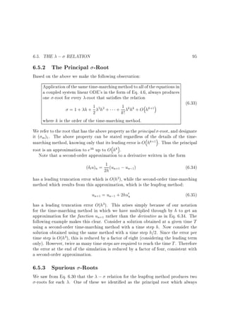 6.5. THE ; RELATION

95

6.5.2 The Principal -Root

Based on the above we make the following observation:
Application of the same time-marching method to all of the equations in
a coupled system linear ODE's in the form of Eq. 4.6, always produces
one -root for every -root that satis es the relation
(6.33)
1 2h2 + + 1 k hk + O hk+1
=1+ h+ 2
k!
where k is the order of the time-marching method.

We refer to the root that has the above property as the principal -root, and designate
it ( m )1 . The above property can be stated regardless of the details of the timemarching method, knowing only that its leading error is O hk+1 . Thus the principal
root is an approximation to e h up to O hk .
Note that a second-order approximation to a derivative written in the form
( t u)n = 1 (un+1 ; un;1)
(6.34)
2h
has a leading truncation error which is O(h2), while the second-order time-marching
method which results from this approximation, which is the leapfrog method:

un+1 = un;1 + 2hu0n

(6.35)

has a leading truncation error O(h3). This arises simply because of our notation
for the time-marching method in which we have multiplied through by h to get an
approximation for the function un+1 rather than the derivative as in Eq. 6.34. The
following example makes this clear. Consider a solution obtained at a given time T
using a second-order time-marching method with a time step h. Now consider the
solution obtained using the same method with a time step h=2. Since the error per
time step is O(h3), this is reduced by a factor of eight (considering the leading term
only). However, twice as many time steps are required to reach the time T . Therefore
the error at the end of the simulation is reduced by a factor of four, consistent with
a second-order approximation.

6.5.3 Spurious -Roots

We saw from Eq. 6.30 that the ; relation for the leapfrog method produces two
-roots for each . One of these we identi ed as the principal root which always

 