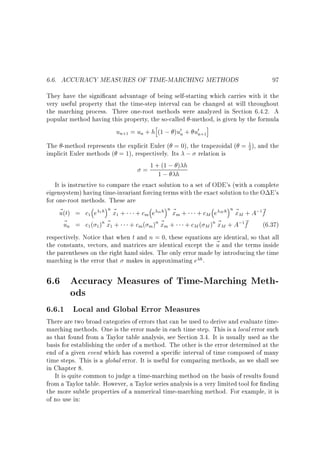 6.6. ACCURACY MEASURES OF TIME-MARCHING METHODS

97

They have the signi cant advantage of being self-starting which carries with it the
very useful property that the time-step interval can be changed at will throughout
the marching process. Three one-root methods were analyzed in Section 6.4.2. A
popular method having this property, the so-called -method, is given by the formula
h
i
un+1 = un + h (1 ; )u0n + u0n+1

1
The -method represents the explicit Euler ( = 0), the trapezoidal ( = 2 ), and the
implicit Euler methods ( = 1), respectively. Its ; relation is
)
= 1 +1(1 ; h h
;
It is instructive to compare the exact solution to a set of ODE's (with a complete
eigensystem) having time-invariant forcing terms with the exact solution to the O E's
for one-root methods. These are
~ (t) = c1 e 1 h n ~ 1 + + cm e m h n ~ m + + cM e M h n ~ M + A;1~
u
x
x
x
f
~ n = c1( 1 )n ~ 1 + + cm( m )n ~ m + + cM ( M )n ~ M + A;1~
u
x
x
x
f
(6.37)
respectively. Notice that when t and n = 0, these equations are identical, so that all
the constants, vectors, and matrices are identical except the ~ and the terms inside
u
the parentheses on the right hand sides. The only error made by introducing the time
marching is the error that makes in approximating e h.

6.6 Accuracy Measures of Time-Marching Methods
6.6.1 Local and Global Error Measures

There are two broad categories of errors that can be used to derive and evaluate timemarching methods. One is the error made in each time step. This is a local error such
as that found from a Taylor table analysis, see Section 3.4. It is usually used as the
basis for establishing the order of a method. The other is the error determined at the
end of a given event which has covered a speci c interval of time composed of many
time steps. This is a global error. It is useful for comparing methods, as we shall see
in Chapter 8.
It is quite common to judge a time-marching method on the basis of results found
from a Taylor table. However, a Taylor series analysis is a very limited tool for nding
the more subtle properties of a numerical time-marching method. For example, it is
of no use in:

 