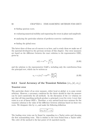 CHAPTER 6. TIME-MARCHING METHODS FOR ODE'S

98

nding spurious roots.
evaluating numerical stability and separating the errors in phase and amplitude.
analyzing the particular solution of predictor-corrector combinations.
nding the global error.
The latter three of these are of concern to us here, and to study them we make use of
the material developed in the previous sections of this chapter. Our error measures
are based on the di erence between the exact solution to the representative ODE,
given by
t
u(t) = ce t + ae
;

(6.38)

and the solution to the representative O E's, including only the contribution from
the principal root, which can be written as
h
un = c1 ( 1)n + ae hn Q(e h )
P (e )

6.6.2 Local Accuracy of the Transient Solution (er
Transient error

(6.39)
j

j

er! )

The particular choice of an error measure, either local or global, is to some extent
arbitrary. However, a necessary condition for the choice should be that the measure
can be used consistently for all methods. In the discussion of the - relation we
saw that all time-marching methods produce a principal -root for every -root that
exists in a set of linear ODE's. Therefore, a very natural local error measure for the
transient solution is the value of the di erence between solutions based on these two
roots. We designate this by er and make the following de nition

er

e h; 1

The leading error term can be found by expanding in a Taylor series and choosing
the rst nonvanishing term. This is similar to the error found from a Taylor table.
The order of the method is the last power of h matched exactly.

 