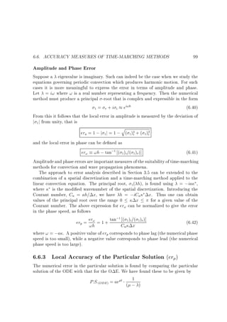 6.6. ACCURACY MEASURES OF TIME-MARCHING METHODS

99

Amplitude and Phase Error
Suppose a eigenvalue is imaginary. Such can indeed be the case when we study the
equations governing periodic convection which produces harmonic motion. For such
cases it is more meaningful to express the error in terms of amplitude and phase.
Let = i! where ! is a real number representing a frequency. Then the numerical
method must produce a principal -root that is complex and expressible in the form
(6.40)
1 = r + i i ei!h
From this it follows that the local error in amplitude is measured by the deviation of
j 1 j from unity, that is

q
era = 1 ; j 1 j = 1 ; ( 1)2 + ( 1 )2
i
r

and the local error in phase can be de ned as

er! !h ; tan;1 ( 1 )i=( 1 )r )]

(6.41)
Amplitude and phase errors are important measures of the suitability of time-marching
methods for convection and wave propagation phenomena.
The approach to error analysis described in Section 3.5 can be extended to the
combination of a spatial discretization and a time-marching method applied to the
linear convection equation. The principal root, 1( h), is found using = ;ia ,
where is the modi ed wavenumber of the spatial discretization. Introducing the
Courant number, Cn = ah= x, we have h = ;iCn x. Thus one can obtain
values of the principal root over the range 0
x
for a given value of the
Courant number. The above expression for er! can be normalized to give the error
in the phase speed, as follows
;1
(6.42)
er = er! = 1 + tan ( 1)i =( 1)r )]
p

!h

Cn x

where ! = ;a . A positive value of erp corresponds to phase lag (the numerical phase
speed is too small), while a negative value corresponds to phase lead (the numerical
phase speed is too large).

6.6.3 Local Accuracy of the Particular Solution (er )

The numerical error in the particular solution is found by comparing the particular
solution of the ODE with that for the O E. We have found these to be given by
1
P:S:(ODE) = ae t ( ; )

 