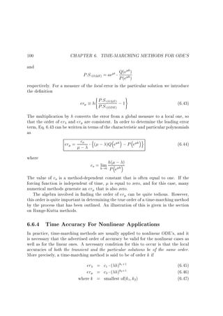 100
and

CHAPTER 6. TIME-MARCHING METHODS FOR ODE'S
h
P:S:(O E) = ae t Q(e h)
P (e )

respectively. For a measure of the local error in the particular solution we introduce
the de nition

er

(

)

P:S:
h P:S:(O E) ; 1
(ODE )

(6.43)

The multiplication by h converts the error from a global measure to a local one, so
that the order of er and er are consistent. In order to determine the leading error
term, Eq. 6.43 can be written in terms of the characteristic and particular polynomials
as

er = co
;
where

n

( ; )Q e

h

;P e h

o

(6.44)

co = h!0 h( ;h )
lim
P e

The value of co is a method-dependent constant that is often equal to one. If the
forcing function is independent of time, is equal to zero, and for this case, many
numerical methods generate an er that is also zero.
The algebra involved in nding the order of er can be quite tedious. However,
this order is quite important in determining the true order of a time-marching method
by the process that has been outlined. An illustration of this is given in the section
on Runge-Kutta methods.

6.6.4 Time Accuracy For Nonlinear Applications

In practice, time-marching methods are usually applied to nonlinear ODE's, and it
is necessary that the advertised order of accuracy be valid for the nonlinear cases as
well as for the linear ones. A necessary condition for this to occur is that the local
accuracies of both the transient and the particular solutions be of the same order.
More precisely, a time-marching method is said to be of order k if

er = c1 ( h)k1+1
er = c2 ( h)k2+1
where k = smallest of(k1 k2)

(6.45)
(6.46)
(6.47)

 