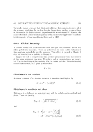 6.6. ACCURACY MEASURES OF TIME-MARCHING METHODS

101

The reader should be aware that this is not su cient. For example, to derive all of
the necessary conditions for the fourth-order Runge-Kutta method presented later
in this chapter the derivation must be performed for a nonlinear ODE. However, the
analysis based on a linear nonhomogeneous ODE produces the appropriate conditions
for the majority of time-marching methods used in CFD.

6.6.5 Global Accuracy
In contrast to the local error measures which have just been discussed, we can also
de ne global error measures. These are useful when we come to the evaluation of
time-marching methods for speci c purposes. This subject is covered in Chapter 8
after our introduction to stability in Chapter 7.
Suppose we wish to compute some time-accurate phenomenon over a xed interval
of time using a constant time step. We refer to such a computation as an event.
Let T be the xed time of the event and h be the chosen step size. Then the required
number of time steps, is N, given by the relation

T = Nh

Global error in the transient
A natural extension of er to cover the error in an entire event is given by

Er

e T ; ( 1 ( h))N

(6.48)

Global error in amplitude and phase
If the event is periodic, we are more concerned with the global error in amplitude and
phase. These are given by

q

Era = 1 ;
and

( 1 )2 + ( 1)2
i
r



N

(6.49)

!#

( )
Er!
N !h ; tan;1 ( 1) i
1r
;1 ( ) =( ) ]
= !T ; N tan
1i 1r

(6.50)

 