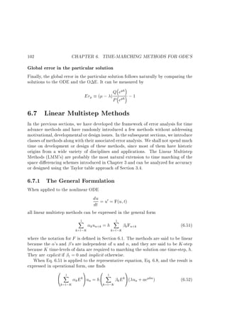 CHAPTER 6. TIME-MARCHING METHODS FOR ODE'S

102

Global error in the particular solution
Finally, the global error in the particular solution follows naturally by comparing the
solutions to the ODE and the O E. It can be measured by

Er

( ; )

Qeh
;1
P eh

6.7 Linear Multistep Methods
In the previous sections, we have developed the framework of error analysis for time
advance methods and have randomly introduced a few methods without addressing
motivational, developmental or design issues. In the subsequent sections, we introduce
classes of methods along with their associated error analysis. We shall not spend much
time on development or design of these methods, since most of them have historic
origins from a wide variety of disciplines and applications. The Linear Multistep
Methods (LMM's) are probably the most natural extension to time marching of the
space di erencing schemes introduced in Chapter 3 and can be analyzed for accuracy
or designed using the Taylor table approach of Section 3.4.

6.7.1 The General Formulation
When applied to the nonlinear ODE

du = u0 = F(u t)
dt

all linear multistep methods can be expressed in the general form
1
X
k=1;K

k un+k = h

1
X
k=1;K

k Fn+k

(6.51)

where the notation for F is de ned in Section 6.1. The methods are said to be linear
because the 's and 's are independent of u and n, and they are said to be K -step
because K time-levels of data are required to marching the solution one time-step, h.
They are explicit if 1 = 0 and implicit otherwise.
When Eq. 6.51 is applied to the representative equation, Eq. 6.8, and the result is
expressed in operational form, one nds

0 1
@ X

k=1;K

1
0 1
X
k
k E Aun = h@

k=1;K

1
k
hn
k E A( un + ae )

(6.52)

 