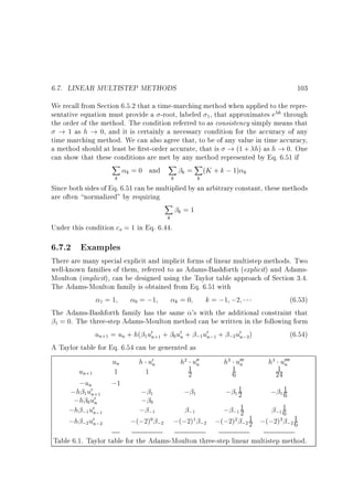 6.7. LINEAR MULTISTEP METHODS

103

We recall from Section 6.5.2 that a time-marching method when applied to the representative equation must provide a -root, labeled 1, that approximates e h through
the order of the method. The condition referred to as consistency simply means that
! 1 as h ! 0, and it is certainly a necessary condition for the accuracy of any
time marching method. We can also agree that, to be of any value in time accuracy,
a method should at least be rst-order accurate, that is ! (1 + h) as h ! 0. One
can show that these conditions are met by any method represented by Eq. 6.51 if
X
X
X
k = 0 and
k = (K + k ; 1) k
k

k

k

Since both sides of Eq. 6.51 can be multiplied by an arbitrary constant, these methods
are often normalized by requiring
X
k=1
k

Under this condition co = 1 in Eq. 6.44.

6.7.2 Examples

There are many special explicit and implicit forms of linear multistep methods. Two
well-known families of them, referred to as Adams-Bashforth (explicit) and AdamsMoulton (implicit), can be designed using the Taylor table approach of Section 3.4.
The Adams-Moulton family is obtained from Eq. 6.51 with
k = ;1 ;2
(6.53)
1=1
0 = ;1
k=0
The Adams-Bashforth family has the same 's with the additional constraint that
1 = 0. The three-step Adams-Moulton method can be written in the following form
un+1 = un + h( 1u0n+1 + 0 u0n + ;1 u0n;1 + ;2u0n;2)
(6.54)
A Taylor table for Eq. 6.54 can be generated as

un

h u0n

h2 u00
n

h3 u000
n

h4 u0000
n

1
1
1
un+1
1
1
2
6
24
;un
;1
1
;h 1 u0n+1
;1
;1
; 12
; 11
6
;h 0 u0n
;0
1
1
;h ;1 u0n;1
; ;1
; ;1 2
;1 6
;1
1
;h ;2 u0n;2
;(;2)0 ;2 ;(;2)1 ;2 ;(;2)2 ;2 2 ;(;2)3 ;2 1
6
Table 6.1. Taylor table for the Adams-Moulton three-step linear multistep method.

 
