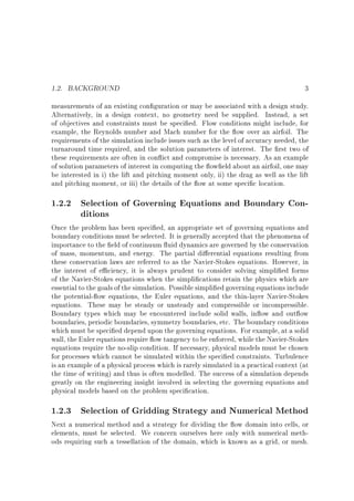 1.2. BACKGROUND

3

measurements of an existing con guration or may be associated with a design study.
Alternatively, in a design context, no geometry need be supplied. Instead, a set
of objectives and constraints must be speci ed. Flow conditions might include, for
example, the Reynolds number and Mach number for the ow over an airfoil. The
requirements of the simulation include issues such as the level of accuracy needed, the
turnaround time required, and the solution parameters of interest. The rst two of
these requirements are often in con ict and compromise is necessary. As an example
of solution parameters of interest in computing the ow eld about an airfoil, one may
be interested in i) the lift and pitching moment only, ii) the drag as well as the lift
and pitching moment, or iii) the details of the ow at some speci c location.

1.2.2 Selection of Governing Equations and Boundary Conditions

Once the problem has been speci ed, an appropriate set of governing equations and
boundary conditions must be selected. It is generally accepted that the phenomena of
importance to the eld of continuum uid dynamics are governed by the conservation
of mass, momentum, and energy. The partial di erential equations resulting from
these conservation laws are referred to as the Navier-Stokes equations. However, in
the interest of e ciency, it is always prudent to consider solving simpli ed forms
of the Navier-Stokes equations when the simpli cations retain the physics which are
essential to the goals of the simulation. Possible simpli ed governing equations include
the potential- ow equations, the Euler equations, and the thin-layer Navier-Stokes
equations. These may be steady or unsteady and compressible or incompressible.
Boundary types which may be encountered include solid walls, in ow and out ow
boundaries, periodic boundaries, symmetry boundaries, etc. The boundary conditions
which must be speci ed depend upon the governing equations. For example, at a solid
wall, the Euler equations require ow tangency to be enforced, while the Navier-Stokes
equations require the no-slip condition. If necessary, physical models must be chosen
for processes which cannot be simulated within the speci ed constraints. Turbulence
is an example of a physical process which is rarely simulated in a practical context (at
the time of writing) and thus is often modelled. The success of a simulation depends
greatly on the engineering insight involved in selecting the governing equations and
physical models based on the problem speci cation.

1.2.3 Selection of Gridding Strategy and Numerical Method

Next a numerical method and a strategy for dividing the ow domain into cells, or
elements, must be selected. We concern ourselves here only with numerical methods requiring such a tessellation of the domain, which is known as a grid, or mesh.

 