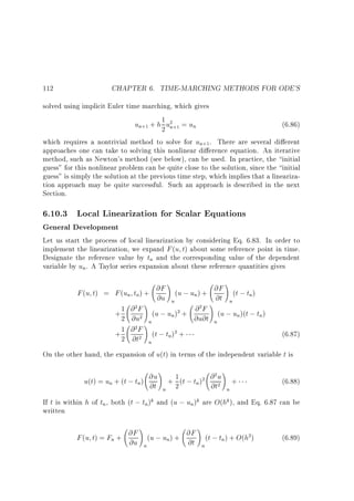 112

CHAPTER 6. TIME-MARCHING METHODS FOR ODE'S

solved using implicit Euler time marching, which gives
1
un+1 + h 2 u2 +1 = un
(6.86)
n
which requires a nontrivial method to solve for un+1. There are several di erent
approaches one can take to solving this nonlinear di erence equation. An iterative
method, such as Newton's method (see below), can be used. In practice, the initial
guess for this nonlinear problem can be quite close to the solution, since the initial
guess is simply the solution at the previous time step, which implies that a linearization approach may be quite successful. Such an approach is described in the next
Section.

6.10.3 Local Linearization for Scalar Equations
General Development

Let us start the process of local linearization by considering Eq. 6.83. In order to
implement the linearization, we expand F (u t) about some reference point in time.
Designate the reference value by tn and the corresponding value of the dependent
variable by un. A Taylor series expansion about these reference quantities gives

!
!
@F (u ; u ) + @F (t ; t )
F (u t) = F (un tn) + @u
n
n
@t n
n
!
!
1 @ 2 F (u ; u )2 + @ 2 F (u ; u )(t ; t )
+ 2 @u2
n
n
n
@u@t n
!n
1 2
+ 2 @ F (t ; tn)2 +
@t2
n

(6.87)

On the other hand, the expansion of u(t) in terms of the independent variable t is

!
!
@u + 1 (t ; t )2 @ 2 u +
u(t) = un + (t ; tn) @t
n
@t2 n
n 2

(6.88)

If t is within h of tn , both (t ; tn)k and (u ; un)k are O(hk ), and Eq. 6.87 can be
written

!
!
@F (u ; u ) + @F (t ; t ) + O(h2)
F (u t) = Fn + @u
n
n
@t n
n

(6.89)

 